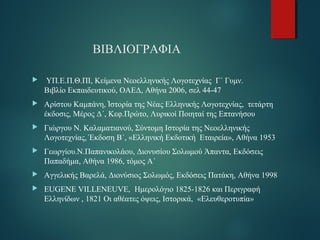 ΒΙΒΛΙΟΓΡΑΦΙΑ 
 ΥΠ.Ε.Π.Θ.ΠΙ, Κείμενα Νεοελληνικής Λογοτεχνίας Γ΄ Γυμν. 
Βιβλίο Εκπαιδευτικού, ΟΑΕΔ, Αθήνα 2006, σελ 44-47 
 Αρίστου Καμπάνη, Ἱστορία της Νέας Ελληνικής Λογοτεχνίας, τετάρτη 
έκδοσις, Μέρος Δ΄, Κεφ.Πρώτο, Λυρικοί Ποιηταί της Επτανήσου 
 Γιώργου Ν. Καλαματιανού, Σύντομη Ιστορία της Νεοελληνικής 
Λογοτεχνίας, Έκδοση Β΄, «Ελληνική Εκδοτική Εταιρεία», Αθήνα 1953 
 Γεωργίου.Ν.Παπανικολάου, Διονυσίου Σολωμού Άπαντα, Εκδόσεις 
Παπαδήμα, Αθήνα 1986, τόμος Α΄ 
 Αγγελικής Βαρελά, Διονύσιος Σολωμός, Εκδόσεις Πατάκη, Αθήνα 1998 
 EUGENE VILLENEUVE, Hμερολόγιο 1825-1826 και Περιγραφή 
Ελληνίδων , 1821 Οι αθέατες όψεις, Ιστορικά, «Ελευθεροτυπία» 
 