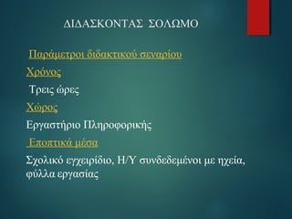 ΔΙΔΑΣΚΟΝΤΑΣ ΣΟΛΩΜΟ 
Παράμετροι διδακτικού σεναρίου 
Χρόνος 
Τρεις ώρες 
Χώρος 
Εργαστήριο Πληροφορικής 
Εποπτικά μέσα 
Σχολικό εγχειρίδιο, Η/Υ συνδεδεμένοι με ηχεία, 
φύλλα εργασίας 
 