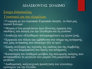 ΔΙΔΑΣΚΟΝΤΑΣ ΣΟΛΩΜΟ 
Στόχοι διδασκαλίας 
Γνωστικοί για την ολομέλεια 
Γνωριμία με τον κορυφαίο Ευρωπαίο ποιητή , το δικό μας 
λυρικό Σολωμό 
Μύηση σ’ένα μεγαλόπνοο έργο δίνοντας έμφαση στις 
υποθήκες του ποιητή για την ελευθερία και τη γλώσσα 
Ανάδειξη των «Ελεύθερων πολιορκημένων» ως έργου ζωής 
Ερμηνεία του τίτλου και εμβάθυνση στο νόημα της αντίφασής 
του, μιας αντίφασης που διατρέχει όλο το έργο 
Σαφής αντίληψη της τεχνικής της εικόνας και της συμβολής 
της στη διαμόρφωση του ύφους του ποιήματος 
Κατανόηση του σταθερού μοτίβου της σολωμικής ποίησης που 
αντιπαραθέτει το μεγαλείο των μικρών στη μικρότητα των 
μεγάλων 
Διαθεματική, καλλιτεχνική προσέγγιση του γεγονότος- 
ορόσημου για την Ελλάδα 
 