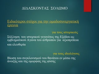 ΔΙΔΑΣΚΟΝΤΑΣ ΣΟΛΩΜΟ 
Ειδικότεροι στόχοι για την ομαδοσυνεργατική 
έρευνα 
για τους ιστορικούς 
Σύλληψη του ιστορικού γεγονότος της Εξόδου ως 
εμβληματικού Αγώνα του ανθρώπου για αξιοπρέπεια 
και ελευθερία 
για τους ιδεολόγους 
Βίωση του συγκλονισμού του θανάτου εν μέσω της 
άνοιξης και της ομορφιάς της φύσης 
 