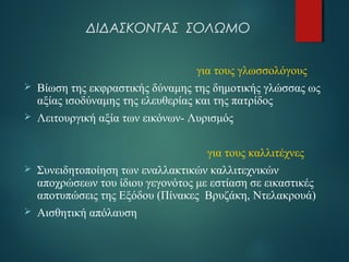 ΔΙΔΑΣΚΟΝΤΑΣ ΣΟΛΩΜΟ 
για τους γλωσσολόγους 
 Βίωση της εκφραστικής δύναμης της δημοτικής γλώσσας ως 
αξίας ισοδύναμης της ελευθερίας και της πατρίδος 
 Λειτουργική αξία των εικόνων- Λυρισμός 
για τους καλλιτέχνες 
 Συνειδητοποίηση των εναλλακτικών καλλιτεχνικών 
αποχρώσεων του ίδιου γεγονότος με εστίαση σε εικαστικές 
αποτυπώσεις της Εξόδου (Πίνακες Βρυζάκη, Ντελακρουά) 
 Αισθητική απόλαυση 
 