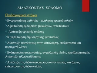 ΔΙΔΑΣΚΟΝΤΑΣ ΣΟΛΩΜΟ 
Παιδαγωγικοί στόχοι 
Ενεργοποίηση μαθητών - ανάληψη πρωτοβουλιών 
Αξιοποίηση εμπειριών, βιωμάτων, εντυπώσεων 
 Ανάπτυξη κριτικής σκέψης 
Κινητοποίηση δημιουργικής φαντασίας 
Ανάπτυξη ικανότητας στην κατανόηση, επεξεργασία και 
παραγωγή λόγου 
Ενθάρρυνση συνεργασίας, ανταλλαγής ιδεών, προβληματισμών 
Ανάπτυξη αλληλεπίδρασης 
Ανάδειξη της διδάσκουσας ως συντονίστριας και όχι ως 
επίκεντρου της διδασκαλίας 
 