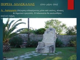 ΠΟΡΕΙΑ ΔΙΔΑΣΚΑΛΙΑΣ (όλο- μέρη- όλο) 
Α. Αφόρμηση (διέγερση ενδιαφέροντος μέσα από εικόνες, πίνακες 
& δημοτικό τραγούδι). H διδασκαλία θα ακολουθήσει 
κυκλικό σχήμα, 
καθώς θα ολοκληρωθεί με ανάλογα ερεθίσματα (εικόνες, τραγούδι) 
 