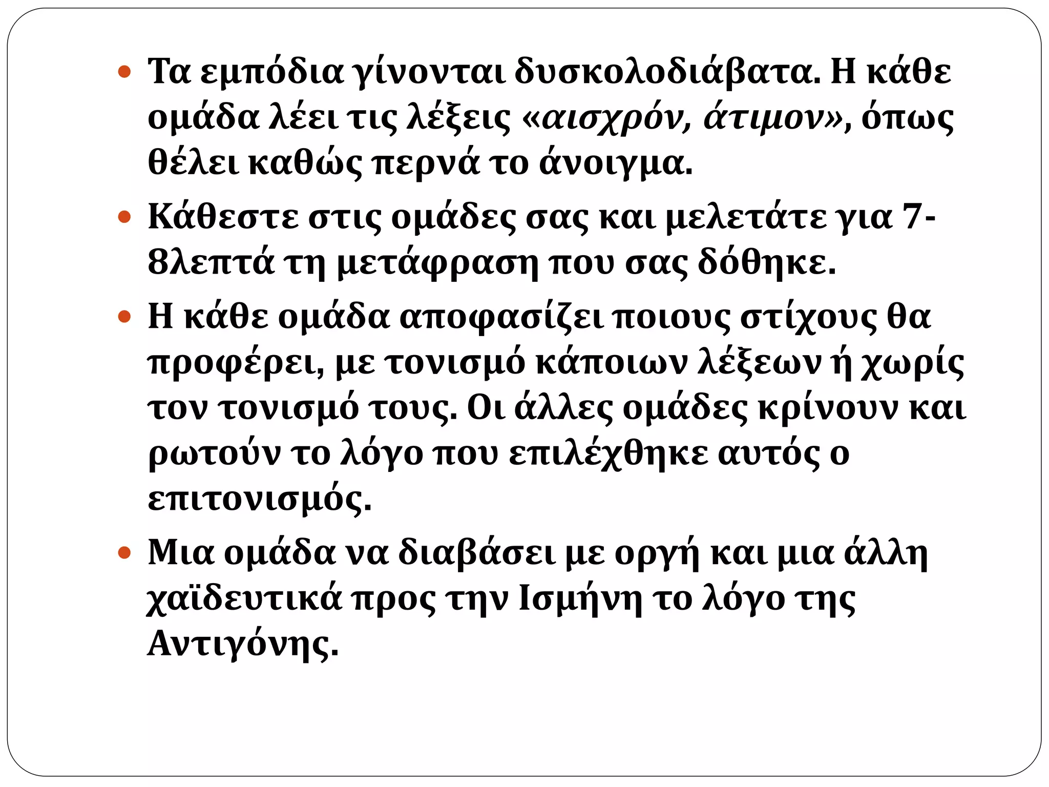  Τα εμπόδια γίνονται δυσκολοδιάβατα. Η κάθε 
ομάδα λέει τις λέξεις «αισχρόν, άτιμον», όπως 
θέλει καθώς περνά το άνοιγμα. 
 Κάθεστε στις ομάδες σας και μελετάτε για 7- 
8λεπτά τη μετάφραση που σας δόθηκε. 
 Η κάθε ομάδα αποφασίζει ποιους στίχους θα 
προφέρει, με τονισμό κάποιων λέξεων ή χωρίς 
τον τονισμό τους. Οι άλλες ομάδες κρίνουν και 
ρωτούν το λόγο που επιλέχθηκε αυτός ο 
επιτονισμός. 
 Μια ομάδα να διαβάσει με οργή και μια άλλη 
χαϊδευτικά προς την Ισμήνη το λόγο της 
Αντιγόνης. 
 