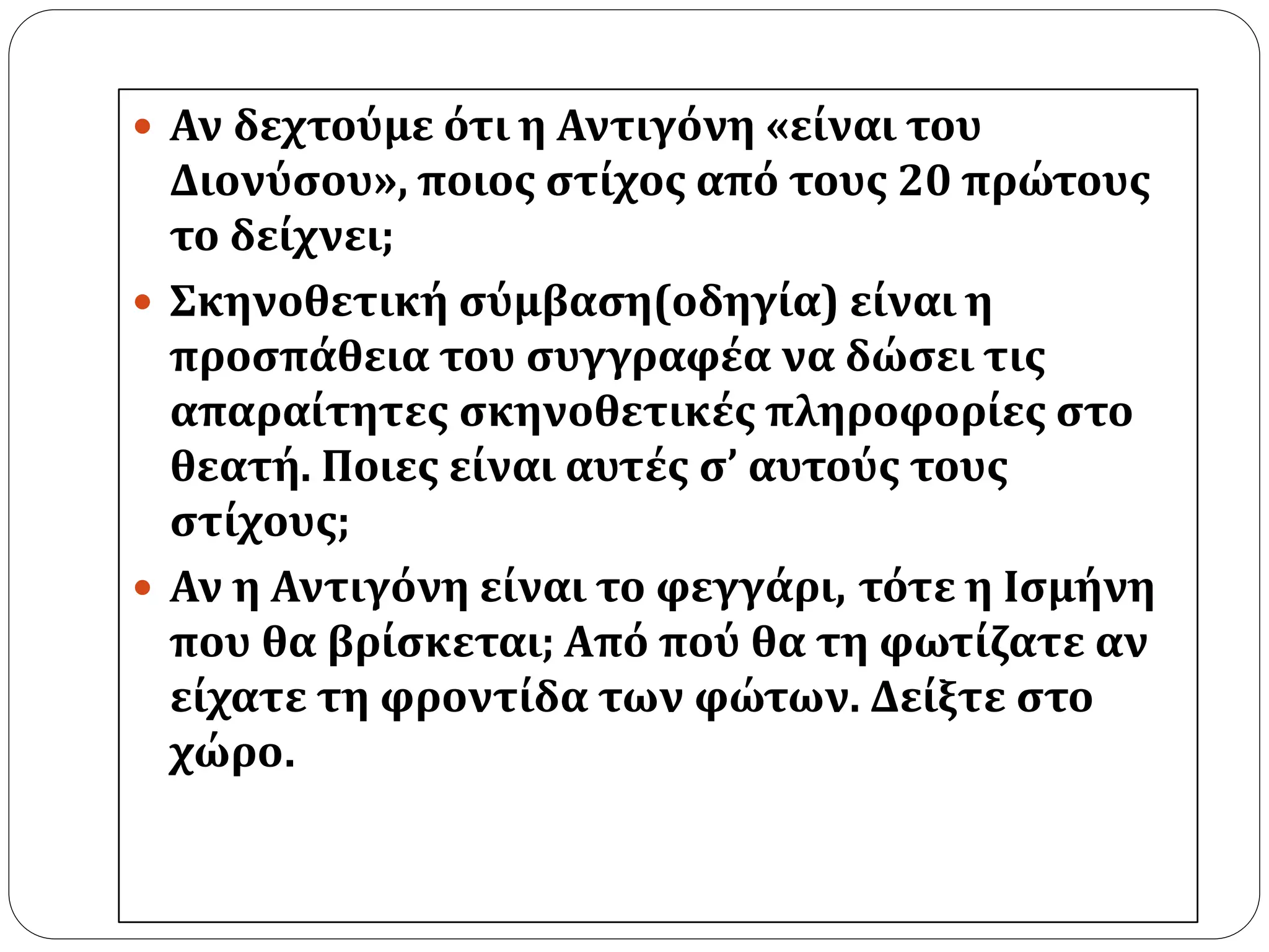  Αν δεχτούμε ότι η Αντιγόνη «είναι του 
Διονύσου», ποιος στίχος από τους 20 πρώτους 
το δείχνει; 
 Σκηνοθετική σύμβαση(οδηγία) είναι η 
προσπάθεια του συγγραφέα να δώσει τις 
απαραίτητες σκηνοθετικές πληροφορίες στο 
θεατή. Ποιες είναι αυτές σ’ αυτούς τους 
στίχους; 
 Αν η Αντιγόνη είναι το φεγγάρι, τότε η Ισμήνη 
που θα βρίσκεται; Από πού θα τη φωτίζατε αν 
είχατε τη φροντίδα των φώτων. Δείξτε στο 
χώρο. 
 