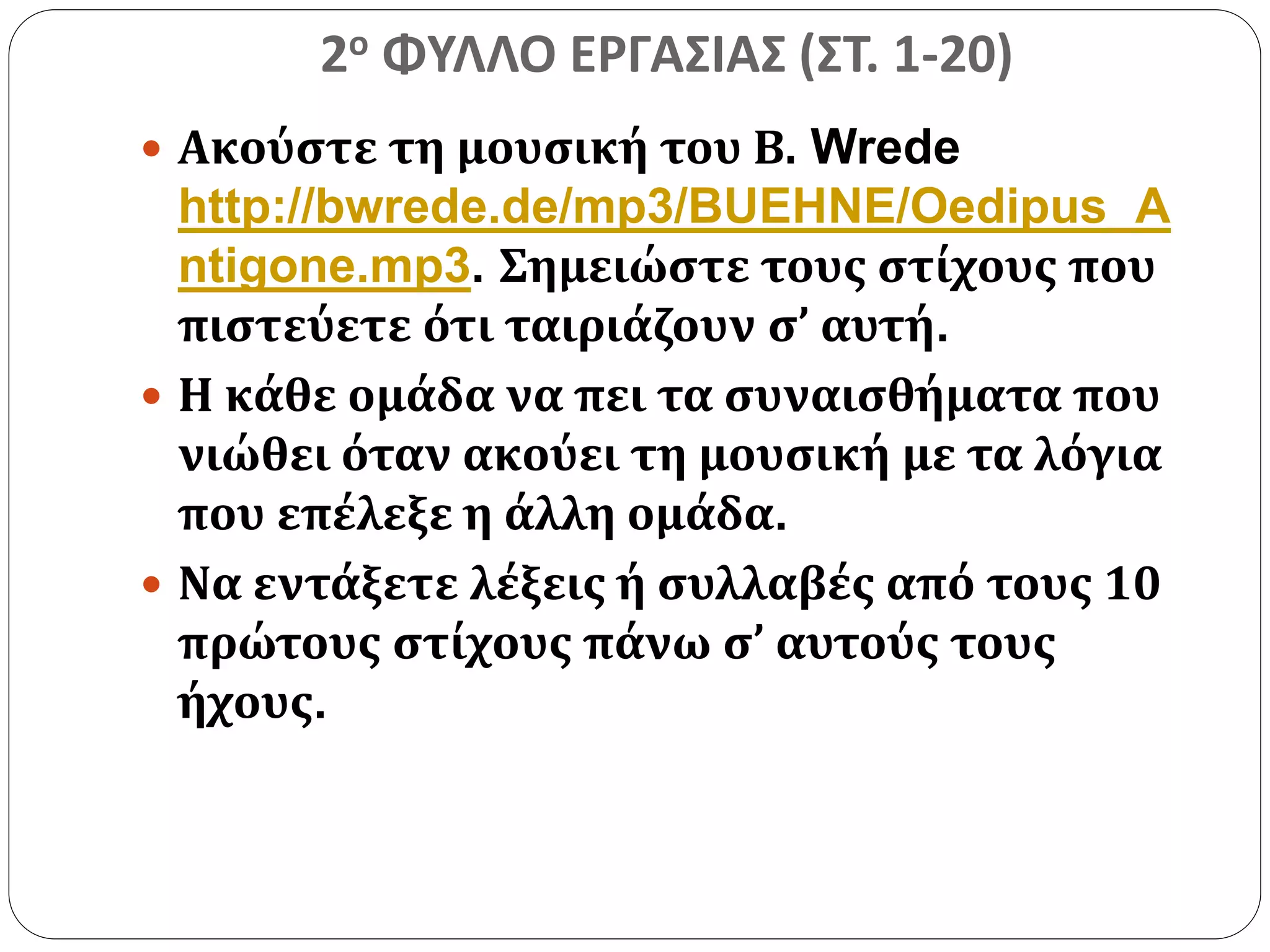 2ο ΦΥΛΛΟ ΕΡΓΑΣΙΑΣ (ΣΤ. 1-20) 
 Ακούστε τη μουσική του Β. Wrede 
http://bwrede.de/mp3/BUEHNE/Oedipus_A 
ntigone.mp3. Σημειώστε τους στίχους που 
πιστεύετε ότι ταιριάζουν σ’ αυτή. 
 Η κάθε ομάδα να πει τα συναισθήματα που 
νιώθει όταν ακούει τη μουσική με τα λόγια 
που επέλεξε η άλλη ομάδα. 
 Να εντάξετε λέξεις ή συλλαβές από τους 10 
πρώτους στίχους πάνω σ’ αυτούς τους 
ήχους. 
 