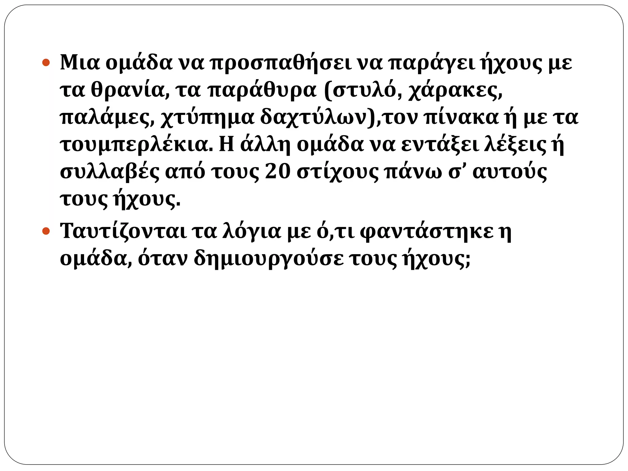  Μια ομάδα να προσπαθήσει να παράγει ήχους με 
τα θρανία, τα παράθυρα (στυλό, χάρακες, 
παλάμες, χτύπημα δαχτύλων),τον πίνακα ή με τα 
τουμπερλέκια. Η άλλη ομάδα να εντάξει λέξεις ή 
συλλαβές από τους 20 στίχους πάνω σ’ αυτούς 
τους ήχους. 
 Ταυτίζονται τα λόγια με ό,τι φαντάστηκε η 
ομάδα, όταν δημιουργούσε τους ήχους; 
 