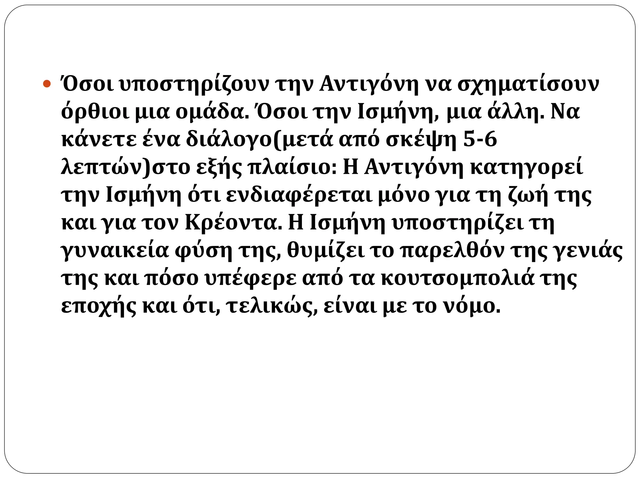  Όσοι υποστηρίζουν την Αντιγόνη να σχηματίσουν 
όρθιοι μια ομάδα. Όσοι την Ισμήνη, μια άλλη. Να 
κάνετε ένα διάλογο(μετά από σκέψη 5-6 
λεπτών)στο εξής πλαίσιο: Η Αντιγόνη κατηγορεί 
την Ισμήνη ότι ενδιαφέρεται μόνο για τη ζωή της 
και για τον Κρέοντα. Η Ισμήνη υποστηρίζει τη 
γυναικεία φύση της, θυμίζει το παρελθόν της γενιάς 
της και πόσο υπέφερε από τα κουτσομπολιά της 
εποχής και ότι, τελικώς, είναι με το νόμο. 
 