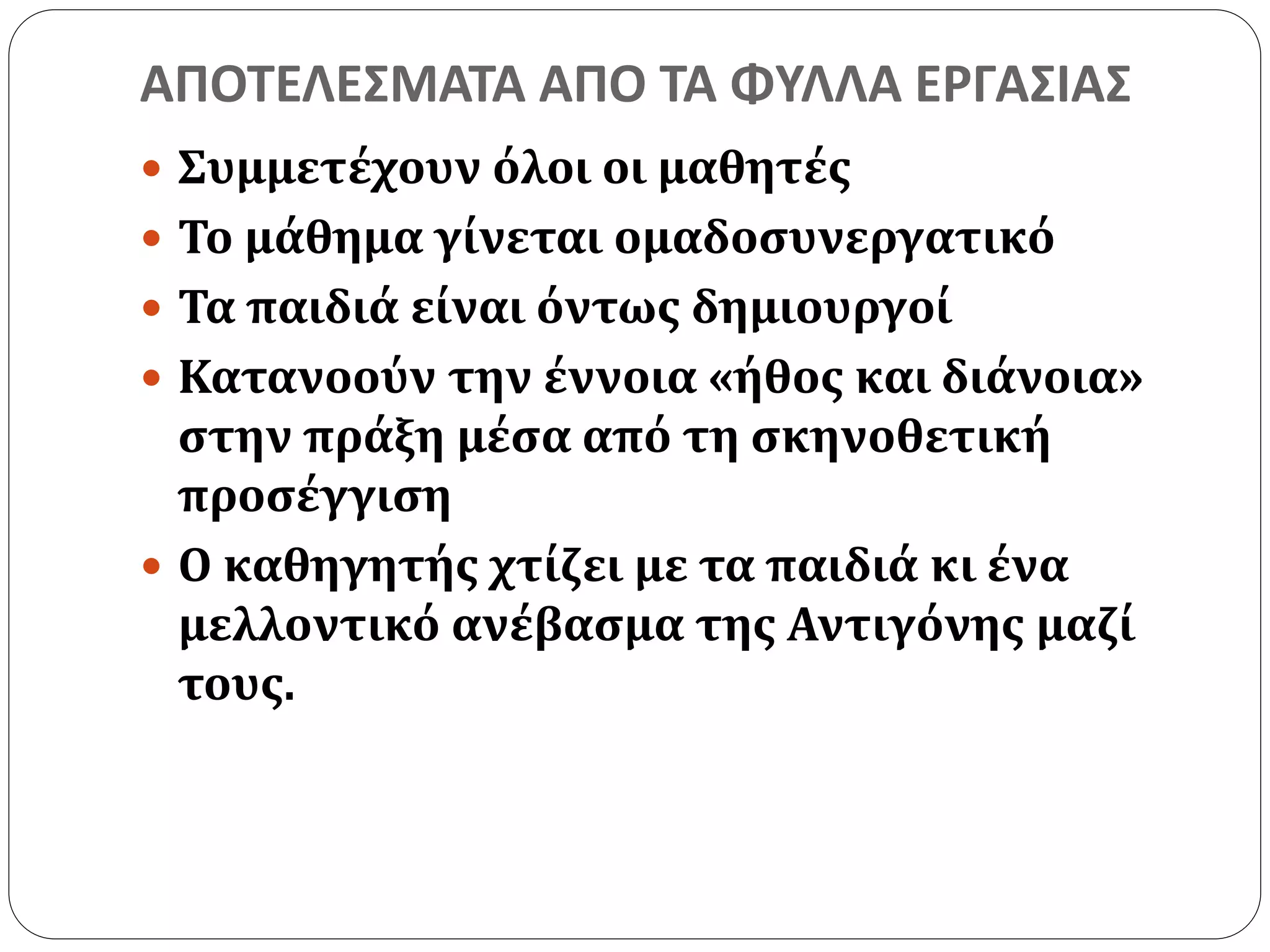 ΑΠΟΤΕΛΕΣΜΑΤΑ ΑΠΟ ΤΑ ΦΥΛΛΑ ΕΡΓΑΣΙΑΣ 
 Συμμετέχουν όλοι οι μαθητές 
 Το μάθημα γίνεται ομαδοσυνεργατικό 
 Τα παιδιά είναι όντως δημιουργοί 
 Κατανοούν την έννοια «ήθος και διάνοια» 
στην πράξη μέσα από τη σκηνοθετική 
προσέγγιση 
 Ο καθηγητής χτίζει με τα παιδιά κι ένα 
μελλοντικό ανέβασμα της Αντιγόνης μαζί 
τους. 
 