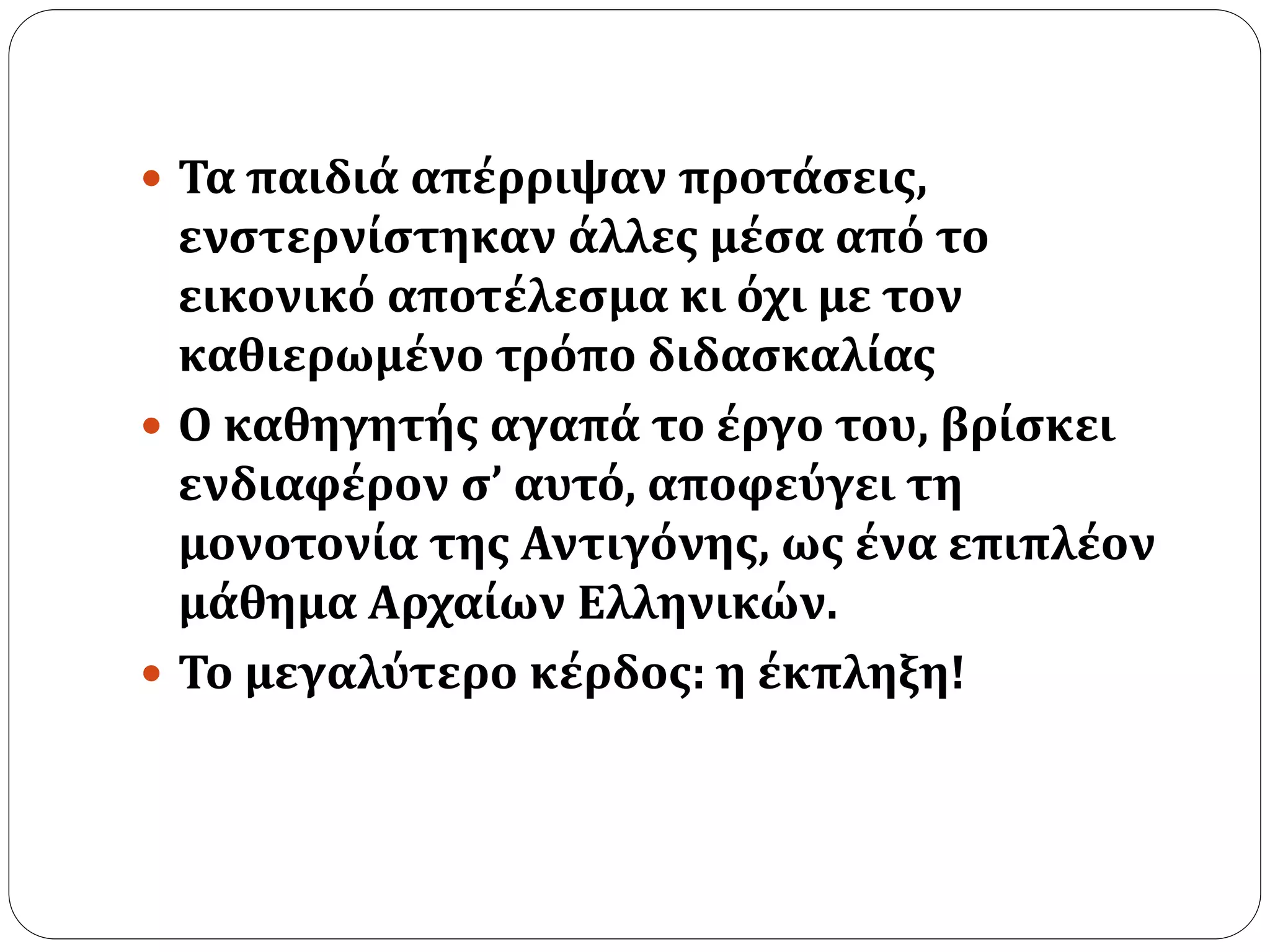  Τα παιδιά απέρριψαν προτάσεις, 
ενστερνίστηκαν άλλες μέσα από το 
εικονικό αποτέλεσμα κι όχι με τον 
καθιερωμένο τρόπο διδασκαλίας 
 Ο καθηγητής αγαπά το έργο του, βρίσκει 
ενδιαφέρον σ’ αυτό, αποφεύγει τη 
μονοτονία της Αντιγόνης, ως ένα επιπλέον 
μάθημα Αρχαίων Ελληνικών. 
 Το μεγαλύτερο κέρδος: η έκπληξη! 
 