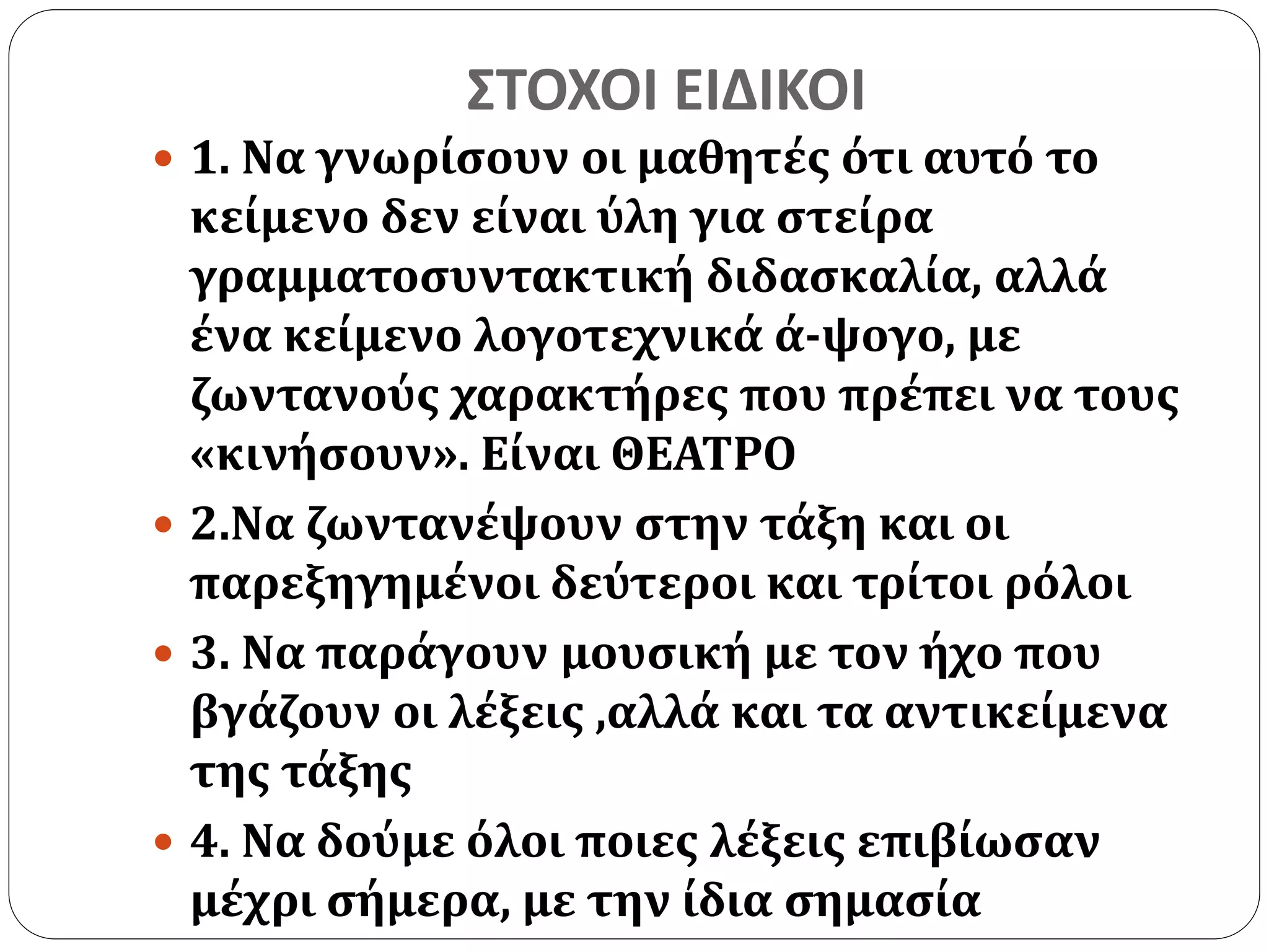 ΣΤΟΧΟΙ ΕΙΔΙΚΟΙ 
 1. Να γνωρίσουν οι μαθητές ότι αυτό το 
κείμενο δεν είναι ύλη για στείρα 
γραμματοσυντακτική διδασκαλία, αλλά 
ένα κείμενο λογοτεχνικά ά-ψογο, με 
ζωντανούς χαρακτήρες που πρέπει να τους 
«κινήσουν». Είναι ΘΕΑΤΡΟ 
 2.Να ζωντανέψουν στην τάξη και οι 
παρεξηγημένοι δεύτεροι και τρίτοι ρόλοι 
 3. Να παράγουν μουσική με τον ήχο που 
βγάζουν οι λέξεις ,αλλά και τα αντικείμενα 
της τάξης 
 4. Να δούμε όλοι ποιες λέξεις επιβίωσαν 
μέχρι σήμερα, με την ίδια σημασία 
 