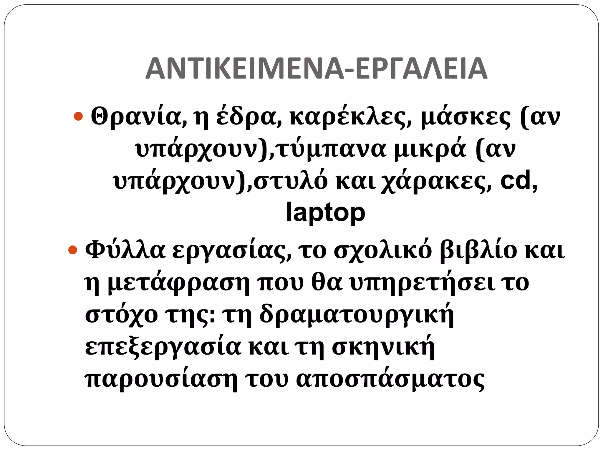 ΑΝΤΙΚΕΙΜΕΝΑ-ΕΡΓΑΛΕΙΑ 
 Θρανία, η έδρα, καρέκλες, μάσκες (αν 
υπάρχουν),τύμπανα μικρά (αν 
υπάρχουν),στυλό και χάρακες, cd, 
laptop 
 Φύλλα εργασίας, το σχολικό βιβλίο και 
η μετάφραση που θα υπηρετήσει το 
στόχο της: τη δραματουργική 
επεξεργασία και τη σκηνική 
παρουσίαση του αποσπάσματος 
 