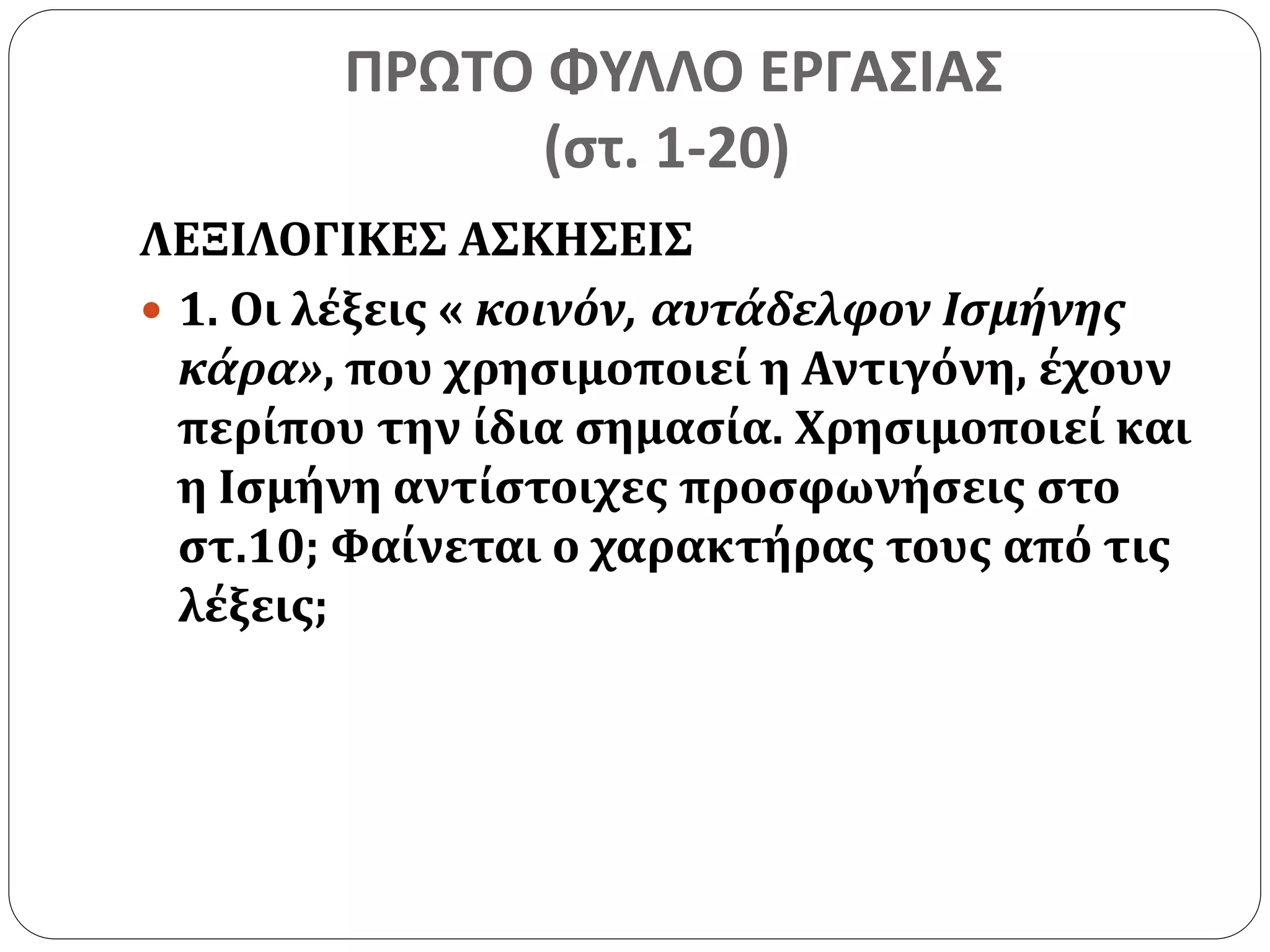 ΠΡΩΤΟ ΦΥΛΛΟ ΕΡΓΑΣΙΑΣ 
(στ. 1-20) 
ΛΕΞΙΛΟΓΙΚΕΣ ΑΣΚΗΣΕΙΣ 
 1. Οι λέξεις « κοινόν, αυτάδελφον Ισμήνης 
κάρα», που χρησιμοποιεί η Αντιγόνη, έχουν 
περίπου την ίδια σημασία. Χρησιμοποιεί και 
η Ισμήνη αντίστοιχες προσφωνήσεις στο 
στ.10; Φαίνεται ο χαρακτήρας τους από τις 
λέξεις; 
 