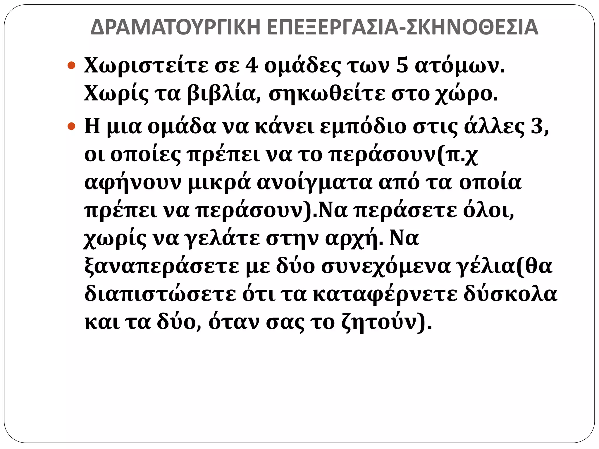 ΔΡΑΜΑΤΟΥΡΓΙΚΗ ΕΠΕΞΕΡΓΑΣΙΑ-ΣΚΗΝΟΘΕΣΙΑ 
 Χωριστείτε σε 4 ομάδες των 5 ατόμων. 
Χωρίς τα βιβλία, σηκωθείτε στο χώρο. 
 Η μια ομάδα να κάνει εμπόδιο στις άλλες 3, 
οι οποίες πρέπει να το περάσουν(π.χ 
αφήνουν μικρά ανοίγματα από τα οποία 
πρέπει να περάσουν).Να περάσετε όλοι, 
χωρίς να γελάτε στην αρχή. Να 
ξαναπεράσετε με δύο συνεχόμενα γέλια(θα 
διαπιστώσετε ότι τα καταφέρνετε δύσκολα 
και τα δύο, όταν σας το ζητούν). 
 