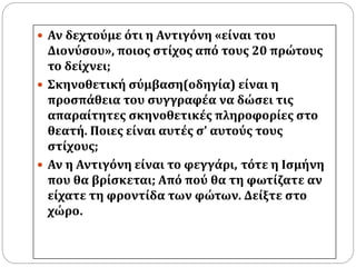  Αν δεχτούμε ότι η Αντιγόνη «είναι του 
Διονύσου», ποιος στίχος από τους 20 πρώτους 
το δείχνει; 
 Σκηνοθετική σύμβαση(οδηγία) είναι η 
προσπάθεια του συγγραφέα να δώσει τις 
απαραίτητες σκηνοθετικές πληροφορίες στο 
θεατή. Ποιες είναι αυτές σ’ αυτούς τους 
στίχους; 
 Αν η Αντιγόνη είναι το φεγγάρι, τότε η Ισμήνη 
που θα βρίσκεται; Από πού θα τη φωτίζατε αν 
είχατε τη φροντίδα των φώτων. Δείξτε στο 
χώρο. 
 