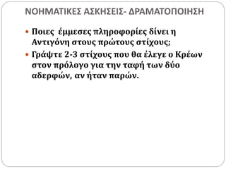 ΝΟΗΜΑΤΙΚΕΣ ΑΣΚΗΣΕΙΣ- ΔΡΑΜΑΤΟΠΟΙΗΣΗ 
 Ποιες έμμεσες πληροφορίες δίνει η 
Αντιγόνη στους πρώτους στίχους; 
 Γράψτε 2-3 στίχους που θα έλεγε ο Κρέων 
στον πρόλογο για την ταφή των δύο 
αδερφών, αν ήταν παρών. 
 