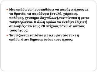  Μια ομάδα να προσπαθήσει να παράγει ήχους με 
τα θρανία, τα παράθυρα (στυλό, χάρακες, 
παλάμες, χτύπημα δαχτύλων),τον πίνακα ή με τα 
τουμπερλέκια. Η άλλη ομάδα να εντάξει λέξεις ή 
συλλαβές από τους 20 στίχους πάνω σ’ αυτούς 
τους ήχους. 
 Ταυτίζονται τα λόγια με ό,τι φαντάστηκε η 
ομάδα, όταν δημιουργούσε τους ήχους; 
 