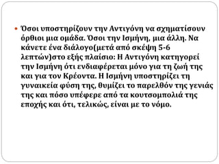  Όσοι υποστηρίζουν την Αντιγόνη να σχηματίσουν 
όρθιοι μια ομάδα. Όσοι την Ισμήνη, μια άλλη. Να 
κάνετε ένα διάλογο(μετά από σκέψη 5-6 
λεπτών)στο εξής πλαίσιο: Η Αντιγόνη κατηγορεί 
την Ισμήνη ότι ενδιαφέρεται μόνο για τη ζωή της 
και για τον Κρέοντα. Η Ισμήνη υποστηρίζει τη 
γυναικεία φύση της, θυμίζει το παρελθόν της γενιάς 
της και πόσο υπέφερε από τα κουτσομπολιά της 
εποχής και ότι, τελικώς, είναι με το νόμο. 
 