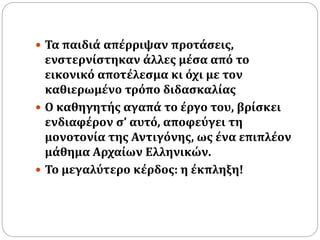  Τα παιδιά απέρριψαν προτάσεις, 
ενστερνίστηκαν άλλες μέσα από το 
εικονικό αποτέλεσμα κι όχι με τον 
καθιερωμένο τρόπο διδασκαλίας 
 Ο καθηγητής αγαπά το έργο του, βρίσκει 
ενδιαφέρον σ’ αυτό, αποφεύγει τη 
μονοτονία της Αντιγόνης, ως ένα επιπλέον 
μάθημα Αρχαίων Ελληνικών. 
 Το μεγαλύτερο κέρδος: η έκπληξη! 
 