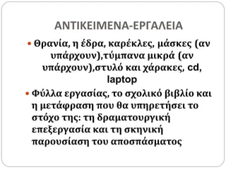 ΑΝΤΙΚΕΙΜΕΝΑ-ΕΡΓΑΛΕΙΑ 
 Θρανία, η έδρα, καρέκλες, μάσκες (αν 
υπάρχουν),τύμπανα μικρά (αν 
υπάρχουν),στυλό και χάρακες, cd, 
laptop 
 Φύλλα εργασίας, το σχολικό βιβλίο και 
η μετάφραση που θα υπηρετήσει το 
στόχο της: τη δραματουργική 
επεξεργασία και τη σκηνική 
παρουσίαση του αποσπάσματος 
 