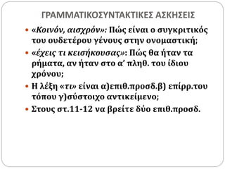ΓΡΑΜΜΑΤΙΚΟΣΥΝΤΑΚΤΙΚΕΣ ΑΣΚΗΣΕΙΣ 
 «Κοινόν, αισχρόν»: Πώς είναι ο συγκριτικός 
του ουδετέρου γένους στην ονομαστική; 
 «έχεις τι κεισήκουσας»: Πώς θα ήταν τα 
ρήματα, αν ήταν στο α’ πληθ. του ίδιου 
χρόνου; 
 Η λέξη «τι» είναι α)επιθ.προσδ.β) επίρρ.του 
τόπου γ)σύστοιχο αντικείμενο; 
 Στους στ.11-12 να βρείτε δύο επιθ.προσδ. 
 