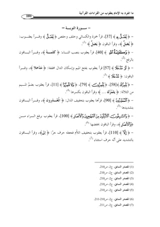 ما انفرد به الإمام يعقوب من القراءات القرآنية 90 
المطلب الثاني 
الأصول التي انفرد ا الإمام يعقوب - رحمه الله – 
معنى الأصول: 
أصول القراءات القرآنية هي الأحكام الكلية الم ّ طردة الجارية في ك ّ ل ما تحّقق فيـه » 
.(1) « شرط ذلك الحكم، كالم  د والقصر والإظهار والإدغام والإقلاب وغيرها 
أما الأصول التي انفرد ا الإمام يعقوب - رحمه الله – عن بقية القراء العشرة فهـ ي 
كالآتي: 
-1 ضم الهاء وكسرها من ضمير التثنية والجمع 
اختلفوا في ض  م الهاء وكسرها من ضمير التثنية والجمع إذا وقعت بعد ياء سـاكنة، 
نحو: (عليهم، إليهم، ولديهم، وعليهما، وفيهما، وعليهن، وإليهن، وفـي هن، وأبـيه م، 
وصياصيهم، وبجنتيهم، وترميهم، وما نريهم، وبين أيديهن ) وشبه ذلك، قـرأ يعقـو  ب 
- رحمه الله – جميع ذلك بض  م الهاء، وافقه حمزة في: عليهم، إليهم ولـديهم فقـط، فـإن 
{ ،§¦ ،E ،¬« ) : سقطت منه الياء لعّلة جزٍم أو بناءٍ نحـ و 
¸¶﴿ : ... )، فإ ّ ن يعقوب يض  م الهاء في ذلك كّله من رواية  ر  ويس، إ ّ لا قوله تعـا لى 
﴾UUUUTTTT ﴿ : الأنفال: 16 ]، فإنه كسرها بلا خـلاف، واختلـف عنـه في ] ﴾¹ 
¼» ﴿ غافر: 9]، و ] ﴾UTTTTSSSS﴿ النور: 32 ]، و ] ﴾MMMMLLLL ﴿ [الحجر: 3]، و 
.( غافر: 7]، وض  م الهاء في الأربعة الجمهور عن  ر  ويس ( 2 ] ﴾½ 
1424 هـ ـ/ ) ، 1) إبراهيم المارغني، النجوم الطوالع على الدرر اللوامع في أصل مقرإ الإمام نافع، دار الفكر، ط 1 ) 
. 2004 م)، ص 12 
. 2) النشر، ج 1، ص 214 ) 
 