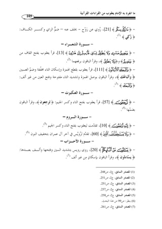 ما انفرد به الإمام يعقوب من القراءات القرآنية 94 
 [الأنبيـا ء: 109 ]، وخرج بقولنا الدالة على المتكّلم الياء في جمع المذ ّ كر السالم نحو: ﴿ 
مريم: 26 ] لدلالتها على المؤنثة ] ﴾BBBBAAAA﴿ : ﴾ [البقرة: 196 ]، والياء في نحو  
المخاطبة لا على المتكلم، وتتصل ياء الإضافة بالفعل والاسم والحرف، فتكون مـع الفعـل 
﴾ [الكهف: 69 ]، وتكون مع الاسم  ﴾ [النمل: 19 ]، ﴿  منصوبة المح ّ ل نحو: ﴿ 
الكهف: 101 ]، وتكون مع الحـرف ] ﴾m﴿ ،[ المائدة: 25 ] ﴾Y﴿ : مجرورة المح ّ ل نحو 
.[ البقرة: 30 ] ﴾E﴿ ،[ البقرة: 152 ] ﴾¾ ﴿ منصوبة نحو 
:( وتنقسم ياء الإضافة بالنسبة إلى ما بعدها إلى ستة أقسام ( 1 
،[ هود: 51 ] ﴾ÁÁÁÁÀÀÀÀ¿¾ ﴿ : الأول: أن يكون بعدها همزة قطع مفتوحة نحو 
.[ يوسف: 96 ] ﴾PPPPOOOO ﴿ ،[ يوسف: 108 ] ﴾vvvvuuuuttttssssrrrrqqqqpppp ﴿ 
﴾  الثاني: أن يكون بعدها همزة قطع مكسورة نحو: ﴿ 
.[ [ الكهف: 69 
 ¡¡¡¡ الثالث: أن يكون بعدها همزة قطع مضمومة نحو: ﴿ 
.[ ﴾ [ المائدة: 29  ££££ الأنعام: 14 ]، ﴿ ¢¢¢¢ ] ﴾¨§¦¥¥¥¥¤¤¤¤££££¢¢¢¢ 
vvvv ﴿ : الرابع: أن يكون بعدها همزة وصل مقرونـة بـلام ال تعريـف ، نحـ و 
.[ ﴾ [ مريم: 30  ~~~~ الأنبياء: 105 ]، ﴿ {{{{ ] ﴾wwww 
¬« ﴿ : الخامس: أن يكون بعدها همزة وصل مجردة عـن لام ال تعريـف نحـ و 
[ الصف: 6 ] ﴾YXXXXWWWWVVVVUUUU﴿ ،[ الفرقان: 30 ] ﴾® 
﴾  ____ السادس: أن يكون بعدها حرف آخر من حـروف الهجـاء نحـ و: ﴿ ^^^^ 
.[ الشعراء: 62 ] ﴾PPPPOOOONNNNMMMM ﴿ ،[ [ الكافرون: 6 
، 1) ينظر هذه التقاسيم: الحصري، مح  مد خليل، نور القلوب في قراءة الإمام يعقوب، مكتبة السنة، القـاهرة، ط 1 ) 
.20- 1425 هـ/ 2004 م)، ص 18 ) 
 