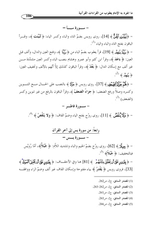 ما انفرد به الإمام يعقوب من القراءات القرآنية 95 
ومذهب يعقوب إسكان جميع ياءات الإضافة في القرآن الكريم إذا كان بعدها همزة 
قطع مطلقًا سواء كانت مفتوحة أم مكسورة أم مضمومة، إ ّ لا في ثلاثة مواضع: 
.[ العنكبوت: 56 ] ﴾ffffeeeedddd ﴿ : الأول 
.[ ﴾ [ الزمر: 53  الثاني: ﴿ 
ومذهبه إسكان الياء فيهما. 
.[ ﴾ [ إبراهيم: 31  الثالث: ﴿ 
واختلف عنه في هذا الموضع، فروى عنه رويس فتح يائه، وروح سكونها. وأمـا 
ياءا  ت الإضافة التي وقع بعدها همزُة وصل مجردٌة عن لام التعريف، فمذهبه فيها الإسـكان، 
إ ّ لا في موضعين: 
الصف: 6]، ومذهبه فتح الياء فيه. ] ﴾XXXXWWWWVVVVUUUU ﴿ : الأول 
الفرقان: 30 ]، واختلف عنه في هذا الموضع، فـروى ] ﴾ ®¬« ﴿ : الثاني 
رويس سكو َ ن يائه، وروى عنه  ر  وح فتحها. 
وأما ياءات الإضافة التي لم يقع بعدها همزة قطع ولا همزة وصل، بل وقع بعـدها 
حرف آخر من حروف الهجاء غير الهمزة، فمذهبه فيها الإسكان إ ّ لا في موضعين: 
الأنعام: 162 ]، فمذهبه فتح يائه. ] ﴾§ ﴿ : الأول 
﴾ [ الزخرف: 68 ]، واختلـف 	 الثاني: ﴿ 
عنه في هذا الموضع، فروى رويس إثبات يائه ساكنًة في الحالين، وروى عنه روح حذفها في 
الحالين. 
ح- الياءات الزوائد: هي الياءات المتطرفة الزائدة في التلاوة على رسم المصـاحف 
العثمانية ( 1)، ولكوا زائدة في التلاوة عند من أثبتها على الرسم  سميت زوائد، والفرق بينها 
:( وبين ياءات الإضافة من أربعة أوجه ( 2 
. 1) ينظر: النشر، ج 2، ص 135 ) 
.22- 2) نور القلوب، ص 21 ) 
 