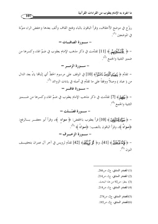 ما انفرد به الإمام يعقوب من القراءات القرآنية 96 
،[ البقـر ة: 186 ] ﴾Ä ﴿ : الأول: أ ّ ن ياءات الزوائد تكـون في الأسمـاء نحـ و 
﴾KJJJJIIII ﴿ ،[ الأنعـا م: 158 ] ﴾QQQQPPPP ﴿ الرحمن: 23 ]، وفي الأفعال نحو ] ﴾d ﴿ 
[ الفجـ ر: 4]، ولا تكون في الحروف بخلاف ياءات الإضافة فإنها تكون في الأسماء والأفعال 
والحروف كما تق  دم. 
الثاني: أ ّ ن الزوائد محذوفة في المصاحف بخلاف ياءات الإضافة فإنها ثابتة فيها. 
الثالث: أ ّ ن الخلاف في ياءات الزوائد بين القراء دائر بين الحذف والإثبات، بخلاف 
ياءات الإضافة فإ ّ ن الخلاف بينهم فيها دائر بين الفتح والإسكان. 
الرابع: أ ّ ن الياءات الزائدة قد تكون أصلية وقد تكون زائـدة، مثـال الأصـلي ة: 
ggggffff ﴿ ،[ الأنعــام: 158 ] ﴾QQQQPPPP ﴿ ،[ ﴾ [ق: 41  البقــرة: 186 ]، ﴿ ] ﴾Ä ﴿ 
،[ ﴾ [ القمـ ر: 16  ﴾ [ إبراهيم: 14 ]، و﴿  الكهف: 64 ]. ومثال الزائدة ﴿ ] ﴾iiiihhhh 
بخلاف ياءات الإضافة فلا تكون إ ّ لا زائدة، وهذه الياءات الزوائد تكـون في وسـط الآي 
وتكون في رؤوسها. 
ومذهب يعقوب إثبات جميع الياءات الزائدة وص ً لا ووقفًا، سواء كانت في وسـط 
﴾ [ يوسـ ف: 90 ]، فيحذفها في  الآي أم في رؤوسها إ ّ لا ما استثني، وهو: ﴿ 
.[ النمل: 36 ] ﴾IIIIHHHHGGGG﴿ ﴾ [ الزمر: 16 ]، و  الحالين، و﴿ 
ط- إثبات ما  حذف لفظًا: وهو قسمان، مختلف فيه ومتفق عليه: 
،[ البقرة: 259 ] ﴾¼» ﴿ : والذي يعنينا هو المختلف فيه، وهو سبع كلمات وهي 
،[ الحاقــة: 26 ] ﴾¾﴿ الحاقــة: 25 ]، و ] ﴾¹ ﴿ الأنعــام: 90 ]، و ] ﴾ÅÄ ﴿ و 
. [ ﴾ [ الحاقة: 29  ﴾ [الحاقة: 28 ]، و﴿  و﴿ 
بحذف الهاء منهما وص ً لا، وأثبتها ﴾¾﴿ و ،﴾¹ ﴿ : حيث قرأ يعقوب كلمتي 
( في حالة الوقف. ( 1 
. 1) النشر، ج 2، ص 106 ) 
 