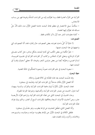 المقدمة 10 
المنهج المتبع: 
من خلال العنوان نجد أ ّ ن البحث سيكتنفه منهجان رئيسان وهما: 
أو ً لا: المنهج الوصفي: يظهر ذلك عند التطرق إلى حصر أصول قراءة يعقوب وفرشـياا، 
فيما انفرد به الإمام يعقوب عن جمهور القراء، وعند التعريف بالقراءات القرآنيـة وبيـان 
أقسامها وبيان ضوابط القراءة المقبولة ... 
ثانيًا: المنهج التحليلي: في بيان آثار قراءة الإمام يعقوب في مختلف المستويات اللغوية؛ صوتًا 
وصرفًا وتركيبًا ودلالة. 
منهجية البحث: 
و قد راعي  ت في كتابة هذا البحث ما يلي : 
- كتابة الآيات القرآنية وفقًا للمصحف الإلكتروني مع الملك فهد ( وهو برواية حفـص 
عن عاصم ) وتخريجها في المتن، وفي فهرس الآيات جعلتها مرتبًة حسب ورودها في القـرآن 
الكريم، ترتيبًا تنازليًا من سورة البقرة إلى آخر القرآن. 
- تخريج القراءات الشاّذة من مظانها. 
- تخريج ك ّ ل الأحاديث النبوية الواردة في متن البحث تخريجًا مخت  صرًا، فما كان واردًا منها 
في الصحيحين أو في أحدهما اكتفيت به، وما كان واردًا في غيرهما من كتب السنة بينـت 
درجة ص  حته استنادًا إلى أقوال المتخ  صصين في التصحيح والتضعيف، وما لم أهتد إلى درجة 
ص  حته أو ضعفه سك  ت عنه وهو حديث واحد. أما ترتيبها في الفهرس فجعلته ترتيبًا ألفبائيًا 
مبتدئًا بطرف الحديث. 
- الترجمة للأعلام غير المشهورين، أما من كان مشهورًا كالإمام الطـبري، والزمخشـري 
والشنقيطي... وغيرهم فلم أترجم لهم، وكذا الذين ذكرم في المتن ولم يكن لهم اتصـال 
مباشر بمسائل البحث، ورتبتهم أيضًا في فهرس الأعلام المترجم لهم ترتيبًا ألفبائيًا. 
- تخريج جميع الأبيات الشعرية من مظانها، ورتبتها في فهرس الأشعار ترتيبا ألفبائيًا حسب 
القوافي. 
- التزم  ت كتاب  النشر في القراءات العشر  لابن الجزري في تخريج قراءة يعقوب وبـاقي 
القراءات، كما التزمت أيضًا ببيان أثر ما انفرد به الإمام يعقوب -رحمه الله – من القراءات 
 