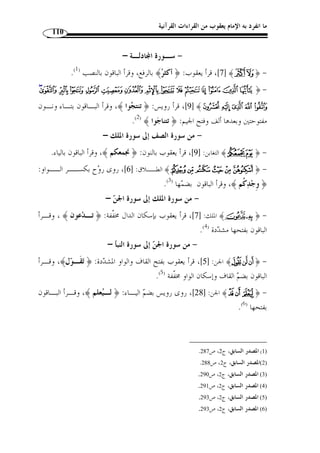 ما انفرد به الإمام يعقوب من القراءات القرآنية 99 
.(1) ﴾Ã ﴿ 28 ]، فقرأ يعقوب ﴿ تقيًة ﴾، وقرأ الباقون ] ﴾ ÄÃ ﴿ - اختلفوا في 
﴾  196 ]: روى رويس تخفيـف النـون منـها، وكـذ ا: ﴿ ] ﴾qqqqpppp ﴿ - 
 ﴿ ،[ ﴾ [الزخرف: 41  [الروم: 60 ]، ﴿  ﴾ [النمل: 18 ]، ﴿ 
.( ﴾ [الزخرف: 42 ]، أما الجمهور فعلى تشديدها ( 2  
– سـورة النسـاء – 
.( ﴾ [ 90 ]، قرأها يعقوب ﴿ حصرًة ﴾ ( 3  - اختلفوا في ﴿ 
146 ]: قرأها يعقوب: ﴿ يؤتي ﴾ بالياء من باب الوقف على مرسـوم ] ﴾¾½ ﴿ - 
.( الخ ّ ط ( 4 
- سـورة المائـدة – 
.( ﴾ ( 5  31 ]، وقف عليها رويس بالهاء: ﴿ يا ويلتاه ] ﴾ ﴿ - 
- سـورة الأنعـام – 
﴾  ﴾ [ 22 ]، فقرأ يعقـوب باليـاء في ﴿  - اختلفوا في ﴿ 
.( ﴾، وقرأ الباقون بالنون ( 6  و﴿ 
﴾ [ 64 ] بعـدها، وفي يـون س:  ﴾ [ 63 ]، و﴿  |||| }}}} - اختلفوا في ﴿ 
﴾ [ 103 ]، وفي  ¤¤¤¤ ££££ ﴾ [ 103 ] و﴿  92 ] و ﴿ ] ﴾uuuutttt ﴿ 
﴾ [ 72 ]، وفي العنكبــوت:  ~~~~﴾ [ 59 ]، وفي مــريم: ﴿  الحجــر: ﴿ {{{{ 
61 ]، وفي ] ﴾ttttssss ﴿ : 33 ]، وفي الزمر ] ﴾vvvvuuuutttt ﴿ 32 ]، وفيها ] ﴾] ﴿ 
. 1) المصدر نفسه، ج 2، ص 180 ) 
. 2) المصدر السابق، ج 2، ص 185 ) 
. 3) المصدر السابق، ج 2، ص 189 ) 
. 4) المصدر السابق، ج 2، ص 190 ) 
. 5) المصدر السابق، ج 2، ص 191 ) 
. 6) المصدر السابق، ج 2، ص 193 ) 
 