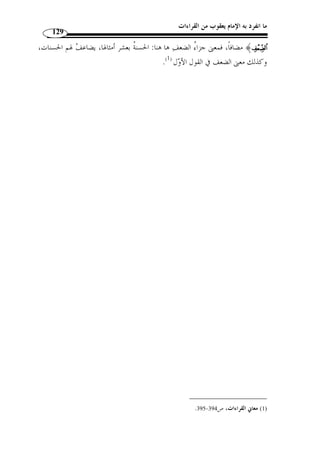 ما انفرد به الإمام يعقوب من القراءات 
114 
تمهيد: 
كانت اللغة العربية ولا تزال مح ّ ل اهتمام المسلمين منذ القديم، سواء  ممن هم من بني 
جلدتنا أ  م من ذوي الأصول الأعجمية كالفرس والروم، بل أصبحت مح ّ ل اهتمام كثير مـن 
المستشرقين والباحثين من غير المسلمين الذين عنوا بدراسة مختلف الأديان وفي مق  دمتها الدين 
الإسلامي. 
ويع  د الإسلام بمثابة الحصن الحصين والركن المتين الذي ضمن للغة العربية بقاءها عبر 
مر العصور وفي ظ ّ ل هذا الك  م الهائل من اللغات واللهجات العالمية. وإ ّ لا فما الذي يف  سـر 
ثبات العربية طيلة هذه الم  دة وانتشارها عبر أنحاء كثيرة من العالم، بل وهيمنتها على سـائر 
اللغات لولا وجود القرآن والسنة اللذين عليهما مدار الشريعة الإسلامية وما يتعّلق ما من 
العلوم المساعدة على فهمها كالنحو والشعر وعلوم الحديث والأصول... 
وَل  ما كانت العربية ذا المقام فقد ح ّ ث العلماء على تعّلمها وتعليمها، يقـول ابـن 
3]، فق  دم - الـرحم ن: 2 ] ﴾nnnnmmmmllllkkkkjjjjiiii﴿ : فارس:  قال ج ّ ل ثناؤه 
– ج ّ ل ثناؤه – ذكر البيان على جميع ما تو  حد بخلقه وتفرد بإنشائه من شمس، وقمر، ونجم، 
وشجر، وغير ذلك من الخلائق المحكمة، والنشايا المتقنة، فل  ما خ  ص – ج ّ ل ثناؤه – اللسان 
العربي بالبيان  علم أ ّ ن سائر اللغات قاصرة عنه وواقفة دونه، فإ ْ ن قال قائل: فقد يقع البيـان 
بغير اللسان العر  بي، لأ ّ ن ك ّ ل من أفهم بكلام على شرط لغته فقد بين – قيل له: إ ْ ن كنـت 
تريد أ ّ ن المتكّلم بغير اللغة العربية قد يعرب عن نفسه حتى يفهم السامع مراده فهذا أخـ  س 
مراتب البيان؛ لأ ّ ن الأبكم قد يدلّ بإشارات وحركات له على أكثر مـراده ّ ثم لا يسـ  مى 
متكّلمًا، فض ً لا عن أ ْ ن يس  مى بينًا أو بليغًا. 
وإ ْ ن أردت أ ّ ن سائر اللغات تِبين إبانة اللغة العربية فهذا غلط؛ لأنا لو احتجنا أ ْ ن نعبر 
عن السيف وأوصافه باللغة الفارسية َل  ما أمكننا ذلك إ ّ لا باس ٍ م واح  د ونحن نذكر للسـيف 
بالعربية صفا  ت كثيرًة، وكذلك الأسد والفرس وغيرهما من الأشـياء المسـ  ماة بالأسمـاء 
.( المترادفة، فأين هذا من ذاك، وأين لسائر اللغات من السعة ما للغة العرب ؟  ( 1 
. 1) الصاحبي في فقه اللغة العربية، ص 19 ) 
 