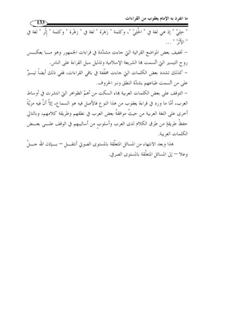 ما انفرد به الإمام يعقوب من القراءات 116 
المبحث الأول 
أثر قراءة يعقوب في المستوى الصوتي 
المطلب الأول 
ظاهرتا التخفيف والتشديد 
وهاتان الظاهرتان من أه  م الظواهر التي تميزت ما قراءة يعقوب، وهمـا ظاهرتـان 
شائعتان في أوساط القبائل العربية وذلك ل  ما يتميز به بع  ض أصحاب هذه اللـهجات مـ ن 
الش  دة والغلظة، ما يكون ربما سببًا في تشديد الحروف ونبرها، كما أ ّ ن من طباع العـرب 
أنهم يجنحون في الغالب إلى تخفيف الحروف ليس  هل النطق بالكلمات العربية. 
أما ما ورد في قراءة يعقوب من هاتين الظاهرتين فإ ّ ن مرجعه إلى السماع والنقل لا 
إلى الاجتهاد والوضع، لأ ّ ن بعضًا قد يتو  هم أ ّ ن هذه الظاهرة كانت نتيجًة للطابع البيئي الذي 
نشأ فيه صاحب هذه القراءة وترعرع، ولع ّ ل هذا المذهب من الباطل بمكان، إذ إ ّ ن القـراءة 
سنة متبعة يأخذها الآخر عن الأ  ول والعبرة فيها بالسماع لا غير. 
وفيما يلي من النقاط بيان لأه  م المواضع التي خالف فيها يعقوب جمهـور القـرا ء، 
وكان لهذه المخالفات أثر في الدرس الصوتي: 
أو ً لا: تخفيف ما شدده الجمهور 
آل ] ﴾qqqqpppp﴿ : قرأ الإمام يعقوب بتخفيف النون المش  ددة من هذه الكلمـا ت 
﴾﴿ ،[ ﴾ [الروم: 60  ﴾ [النمل: 18 ]، ﴿  عمران: 196 ]، ﴿ 
.( [الزخرف: 42 ] أي: ﴿ يغرن  ك ﴾، ﴿ ي  ح  ط  من ُ ك  م ﴾، ﴿ ي  ست  خفَّن  ك ﴾، ﴿ ي ِ رين  ك ﴾ ( 1 
. 1) النشر، ج 2، ص 185 ) 
 