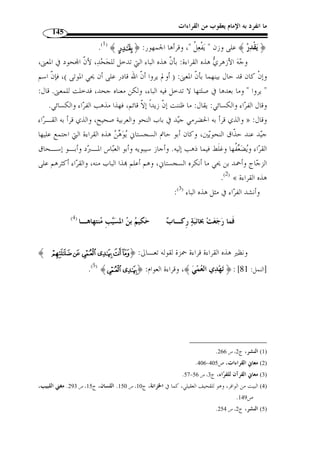 ما انفرد به الإمام يعقوب من القراءات 126 
نزول السجن أح  ب إ ّ لي من ركوب المعصية ... وأما من فتحها فلـم يحـتج إلى حـذف 
.(1) « مضاف، وتقديره:  سجنهم إياي أح  ب إ ّ لي من  ركوب الفاحشة 
ولا » : إ ّ لا أ ّ ن ابن جرير -رحمه الله- لم يستسغ القراءة بفتح السين، حيـث قـا ل 
.(2) « أستجيز القراءة بذلك، لإجماع الح  جة من القرأة على خلافها 
وهذا صنيعه – رحمه الله – في كثير من المواضع القرائية التي اختلف في قراءا فإنـه 
يق  دم قراءة الجمهور وهذا غير جائز، لأ ّ ن الأ  ولى إعمال هذه القراءات والنظر فيما ينتج عن 
اختلافاا خا  صة إذا كانت القراءة المرجوحة - في نظره -  مما أجمعت الأمة على قبولها. 
وفي هذا الموضع نجد أ ّ ن القراءتين وإ ْ ن اختلفتا في اللفظ فإ ّ ن معناهما واحد، سـواء 
لأ ّ ن الحكم واحد. ،« سجنهم إياي » : أم على تقدير « نزول السجن » حملناها على 
الجاثية: 28 ]، بفـت ح ] ﴾³²±±±±°°°°®¬«ª©﴿ : وقرأ قوله تعالى 
 .( وقراءُة الباقين بالض  م ( 3 ،﴾© ﴿ ال ّ لام من 
وجاز إبدا ُ ل ،﴾§¦¥¥¥¥¤¤¤¤﴿ : بدل من قوله ﴾«ª ُ كلَّ ﴿ » : قال ابن جني 
الثانية من الأولى، لما في الثانية من الإيضاح الذي ليس في الأولى، لأ ّ ن  جث  وها ليس فيه شيء 
من شرح حال ا ُ لجث  و. والثانية فيها ذكر السبب الداعي إلى  جث  وها، وهو استدعا  ؤها إلى مـا 
في كتاا، فهي أشرح من الأولى، فلذلك أفاد إبداُلها منها، ونحو ذلك: رأيت رج ً لا من أهل 
البصرة رج ً لا من الك ّ لاء، فإن قلت: فلو قال: (وترى ك ّ ل أمة جاثية ك ّ ل أمـة تـدعى إ لى 
كتاا)، لأغنى عن الإطالة، قيل: الغرض هنا الإسهاب؛ لأنه موضع إغلاظ ووعيد، فإذا أعيد 
.(4) « لفظ ك ّ ل أمة، كان أفخم من الاقتصار على الذكر الأ  ول 
 