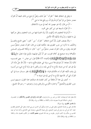 ما انفرد به الإمام يعقوب من القراءات القرآنية 15 
المبحث الأول 
ماهية القراءات القرآنية 
المطلب الأول 
تعريف القراءات والقرآن والفرق بينهما 
الفرع الأول: تعريف القراءات القرآنية 
يمكن تعريف هذا الف  ن باعتبار مفرديه وباعتباره مركبًَا واحدًا 
أو ً لا: تعريف القراءات لغة: جمع قراءة، وهي مصدر قرأ يقرأ قراءًة بمعـنى جمـع 
وقرأت الشيء قرآنًا: جمعته وضممت بعضه إلى بعض ومنه » : وض  م، جاء في لسان العرب 
قولهم: ما قرأت هذه الناقة سًلى ق ّ ط وما قرأت جنينًا ق ّ ط، أي لم يضطم ر  حمها على ولـد، 
.(1) « ومعنى قرأ  ت القرآن: لفظ  ت به مجموعًا 
والأصل في هذه اللفظة الجمع، وك ّ ل شيء جمعتـه أي » :( وقال ابن الأثير (ت 606 هـ 
.(2) « قرأته 
قرأ واقترأ بمعنى: بمترلة علا » : ونقل ابن منظور (ت 711 هـ) عن سيبويه معنى آخر فقال 
.(3) « قرنه واستعلاه 
129 . وأما قول الراغب:  لا يقال لك ّ ل جمع - 1) ابن منظور، لسان العرب، دار إحياء التراث العربي، ج 1، ص 128 ) 
قرآن ولا لجمع ك ّ ل كلام قرآن فقد تعّقبه الزركشي بقوله: ولع ّ ل مراده بذلك في العـرف لا أصـل ال لغـ ة. 
1400 هـ ـ/ ) ، الزركشي، بدر الدين، البرهان في علوم القرآن، تحقيق: إبراهيم أبو الفضل، دار الفكـر، ط 3 
. 1980 م)، ج 1، ص 177 
2) ابن الأثير، مجد الدين المبارك بن مح  مد الجزري، النهاية في غريب الحديث والأثر، تحقيق: محمود مح  مد الطناحي، ) 
. بيروت، لبنان، ( 1399 هـ/ 1989 م)، ج 4، ص 30 
.129- 3) لسان العرب، ج 1، ص 128 ) 
 