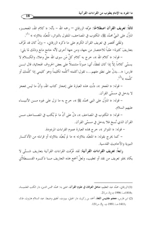 ما انفرد به الإمام يعقوب من القراءات القرآنية 16 
ثانيًا: تعريف القرآن لغة: اختلف في أصل اشتقاق كلمة  القرآن  أهي مهموزة أم 
أنه قرأ القرآن على إسماعيل بـن قسـطنط ين  لا، فروي عن الشافعي (ت 204 هـ) 
وكان يقول: القرآن اسم وليس بمهموز ولم يؤخذ من  قرأت ، ولكنه اس  م لكتـاب ا لله 
إذا قـرأت » : كمـا تقـو ل « القرآن » مثل التوراة والإنجيل ويهمز  قرأت  ولا يهمز 
.( براء مفتوحة وألف بعدها -، وبه قرأ ابن كثير ... ( 1 - « القران 
وعلى هذا القول فالقرآن عَلم مرتجل للقرآن الكريم، قال أبو عبيدة معمر بن المثنى 
والقرآن اسم لكتاب الله خا  صة، ولا يس  مى به شيءٌ من سائر الكتب » :( (ت 209 هـ)( 2 
.(3) « غ  يره وإنما  س  مي قرآنًا لأنه يجمع السور فيض  مها 
وقيل: القرآن وصف مشتق من التلاوة والقراءة، وهذا القول اختيار ابـن جريـر 
الطبـري (ت 310 هـ ـ) حيث قال: والواجب أ ْ ن يكون تأويله – على قول ابن عباس - 
من التلاوة والقراءة ، وأ ْ ن يكون مصدرًا من قول القائل:  قرأت ، كقولك:  الخسران  
من  خسرت ، و الغفران  من  غفر الله لك ، و الكفـران  م ـن  كفرتـك ، 
.( و الفرقان  من  فرق الله يين الح  ق والباطل  ( 4 
القرآن في الأصل مصدر علـى وزن فعـلان بالضـ  م كـ ـ » : قال د. محمد دراز 
 الغفران و الشكران  و التكلان ، تقول: قرأته قرءًا وقراءًة وقرآنًا بمعنى واحد، أي: 
.(5) « تلوته تلاوة 
1) المصدر السابق، ج 1، ص 177 . ابن الجزري، شمس الدين مح  مد أبو الخير، النشر في القراءات العشر، تقديم: علي ) 
. 1423 هـ/ 2002 م)، ج 1، ص 321 ) ، مح  مد الضباع، دار الكتب العلمية، ط 2 
2) أبو عبيدة معمر بن المثنى، التيمي بالولاء البصري، الع ّ لامة النحو  ي صاحب الفنون، عالم بالغريب وأيام العرب، ) 
ولد في رجب سنة 110 هـ،  روي عنه العلم، وأخذ عنه الأئ  مة، كأبي عبيد القاسم بـن سـ ّ لام وأبي حـاتم 
السجستاني، أّلف وأكثر الكتابة حتى قيل إنها تقارب مائتي تصنيف، منها مجاز القرآن ومعاني القرآن وغيرهـ ا 
توّفي رحمه الله سنة 209 هـ . ابن خّلكان، وفيات الأعيان وإنباء أبناء الزمان، دار صـادر، ( 1397 هـ ـ/ 
.243- 1977 م)، ج 5، ص 235 
. 3) أبو عبيدة، معمر بن المثنى التيمي، مجاز القرآن، تعليق: مح  مد فؤاد سزكين، دار الخانجي، القاهرة، ج 1، ص 1 ) 
. 4) ابن جرير الطبري، تفسير الطبري، مح  مد أبو جعفر، دار الفكر، بيروت، ( 1398 هـ/ 1978 م)، ج 1، ص 32 ) 
. 1405 هـ/ 1984 م)، ص 12 ) ، 5) عبد الله دراز، النبأ العظيم، دار القلم، الكويت، ط 6 ) 
 