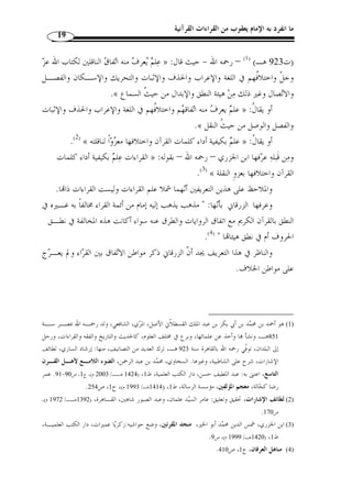 ما انفرد به الإمام يعقوب من القراءات القرآنية 17 
وقيل في اشتقاق لفظة  القرآن  غ  ير ذلك، ولع ّ ل الراجح من ذلك جميعه أ ّ ن القرآن » 
:( مصدر مشت  ق من قرأ يقرأ قراءًة وقرآنًا، وير  جح هذا ما يلي ( 1 
- أ ّ ن من قال: إنه غير مهموز قد أبعد في مورد الاشتقاق. 
- أ ّ ن القراء السبعة غير ابن كثير على همزه. 
- أ ّ ن قراءة التخفيف قد  و  جهت بأ ّ ن ترك الهمزة فيها من باب التخفيف ونقل حركتها 
إلى ما قبلها، ولم يو  جه إثباتها لأنه الأصل. 
- و  مما يضعف القول بأ ّ ن أصل اشتقاق  القرآن  من  القرء  بمعنى الجمع والضـ  م 
والتأليف ما ذكره ابن جرير الطبري بعد حكايته لقول من قال: القرآن مصدر مشتق مـن 
ولكلا القـولين اللـذين » : القراءة، وقول من قال: القرآن مصدر مشتق من  قرء  قال 
 حكيناهما وجه صحيح في كلام العرب، غير أ ّ ن أ  ولى قوليهما بتأويل قوله تعالى: ﴿ 
18 ] قول ابن عباس – يعني تفسـير ه - ﴾ [القيامة: 17 	
 
للآية بأ ّ ن معناها: أ ْ ن نقرئك فلا تنسى، وإذا تلي عليك فاتبع ما فيه - لأ ّ ن الله ج ّ ل شأنه أمر 
نبيه في غير آية من تتريله باتباع ما أوحي إليه، ولم ير  خص له في ترك اتباع شيء من أمـره 
﴾ نظير سـائر مـا في آي  إلى وقت تأليفه القرآن له، فكذلك قوله: ﴿ 
.(2) « القرآن التي أمر الله فيها باتباع ما أوحى إليه في تتريله 
- أضف إلى هذا أ ّ ن طائفًة من كبار العلماء قد ص  ححوا هذا القول، منـهم ابـن 
جرير الطبري والّلحياني( 3) واختاره الألوسي والزرقاني ودراز وغيرهم، – رحم الله الجميع . 
1) ينظر هذه الترجيحات: مح  مد بن عمر بن سالم بازمول، القراءات وأثرها في التفسير والأحكام، دار الهجـرة، ) 
. 25- 1417 هـ/ 1996 م)، ج 1، ص 24 ) ، الرياض، المملكة العربية السعودية، ط 1 
. 2) تفسير الطبري، ج 1، ص 33 ) 
3) هو علي بن المبارك اللحياني، وقيل علي بن حازم، ويكنى أبل الحسن، من بني لحيان، وقيل  سمي اللحياني لعظـم ) 
لحيته. أخذ عن أبي زيد وعن أبي عمرو الشيباني، وأبي عبيدة الأصمعي، وعمدته علي الكسائي، وأخذ عنه أبو عبيد 
1411) ، القاسم بن س ّ لام، وله كتاب النوادر. ياقوت بن عبد الله الحموي، معجم الأدباء، دار الكتب العلمية، ط 1 
.211- هـ/ 1991 م)، ج 4، ص 210 
 