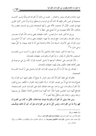 ما انفرد به الإمام يعقوب من القراءات القرآنية 21 
1): وصرح بموافقته أبو شـامة في  المرشـد ) « وهو المختار عند أكثرهم » : وقال « القراء 
.( الوجيز ( 2)، وابن الجزري في  النشر  ( 3 
أما الزركشي فقال:  اعلم أ ّ ن القرآن والقراءات حقيقتان متغايرتان، فالقرآن هـو 
للبيان والإعجاز، والقراءات هي اختلاف ألفاظ الوحي المذكور  الوحي الم ّ ترل على مح  مد 
في كتبة الحروف، أو كيفيتها من تخفيف وتثقيل وغيرهما  ( 4). فلم يفرق – رحمه الله – بين 
القراءة الآحادية التي لم تشتهر والقراءة الشاّذة، ولا ش  ك أنه يريد القراءة التي توّفرت فيهـا 
شروط القبول ما دام القرآن وحيًا وما دامت القراءات هي اختلاف ألفاظ الوحي أو كيفية 
النطق ا من تخفيف وتثقيل...، ونقل الدمياطي كلام الزركشـي ولم يتعّقبـ ه ( 5) وكـذا 
.( السيوطي أيضًا ولم يتعّقبه ( 6 
القول الثاني: القراءة والقرآن حقيقة واحدة، نقل هذا القول ابن الجزري في المنجد 
وأما ما قاله الإمام أبو » : ونسبه إلى ابن دقيق العيد نق ً لا عن أبي حيان الأندلسي حيث قال 
حيان واستشكله حيث قال؛ وعلى ما ذكره هؤلاء المتأ  خرون من تحريم القراءة الشاّذة يكون 
عاَل  م من الصحابة والناس من بعدهم إلى زماننا قد ارتكبوا محرمًا فيسقط بذلك الاحتجـاج 
رحل إلى دمشق ود  رس ا، وكثر الآخذون عنه، توفي رحمه الله سنة 643 هـ، من مؤلفاته: جمال القراء وكمال 
. الإقراء، وشرح على الشاطبية، وهداية المرتاب وغيرها. وفيات الأعيان، ج 3، ص 340 
1) السخاوي، علم الدين، علي بن مح  مد، جمال القراء وكمال الإقراء، تحقيق: علي حسين البواب، مكتبة التراث، ) 
. 1408 هـ)، ج 2، ص 240 ) ، م ّ كة، ط 1 
2) أبو شامة، شهاب الدين، المرشد الوجيز إلى علوم تتعلق بالكتاب العزيز، تعليق: إبراهيم شمس ال  دين، دار الكتب ) 
. العلمية، ط 1،ج 1424 هـ/ 2003 م)، ص 133 
. 3) النشر، ج 1، ص 18 ) 
4) الزركشي، بدر الدين، البرهان في علوم القرآن، تحقيق: يوسف المرعشلي، جمال الحمـدي الـذهبي، إبـراهيم ) 
. الكردي، دار المعرفة، ط 2، ج 1415 هـ/ 1994 م)، ج 1، ص 465 
5) الدمياطي، أحمد بن مح  مد البنا، إتحاف فضلاء البشر في القراءات الأربعة عشر، اعتنى به: أنس مهرة، دار الكتب ) 
. العلمية، ( 1419 هـ/ 1998 م)، ص 7 
6) السيوطي، جلال الدين، الإتقان في علوم القرآن، مراجعة وتدقيق: سعيد المندوه، مؤسسـة الكتـب الثقافيـة، ) 
. 1416 هـ/ 1996 م)، ج 1، ص 214 ) ، بيروت، ط 1 
 