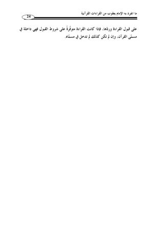 ما انفرد به الإمام يعقوب من القراءات القرآنية 22 
بخبر من يرتكب المحرم دائمًا وهم نقلة الشريعة، فيسقط ما نقلوه، فيفسد على قول هـؤلاء 
نظام الإسلام والعياذ بالله تعالى من ذلك. 
قال: ويلزم أيضا أ ّ ن الذين قرؤوا بالشواّذ لم يصّلوا ق ّ ط لأ ّ ن الواجب لا يتأدى بفعل المحرم. 
قال: وقد كان قاضي القضاة مح  مد بن علي – يعني ابن دقيق العيد – يستشكل هذه المسألة 
،  ويستصعب الكلام فيها وكان يقول؛ هذه الشواذ نقلت نق َ ل آحاد عـن رسـول الله 
قرأ بشاّذ منها وإ ْ ن لم يعين، كما أ ّ ن حاتمًا نقلت عنه أخبار  فيعل  م ضرورًة أ ّ ن رسول الله 
في الجود كلُّها آحاد ولك  ن حصل من مجموعها الحك  م بسخائه وإ ْ ن لم يتعين ما تس  خى بـه، 
بالشاّذ وإ ْ ن لم يتعين بالشخص فكيـف  وإذا كان كذلك فقد تواترت قراءُة رسول الله 
.(1) « ؟ يس  مى شاّذًا والشاّذ لا يكون متواترًا 
إذن، فالذي يظهر من كلام أبي حيان وابن دقيق العيد عدم التفريق بـين القـرآن 
والقراءة، سواء ما هو متواتر منها أم شاّذ. 
غير أ ّ ن عبارة ابن دقيق العيد – رحمه الله – قد يكون ذكرها على سبيل البحث لا » 
على سبيل التقرير، ويعّقب عليه بما يلي: 
- نحن نقطع أ ّ ن كثيرًا من الصحابة رضوان الله عنهم كانوا يقرؤون بما يخالف ر  سمـه 
الذي جمع الناس عليه، وأ ّ ن  جمع عثمان للمصحف كان على وجه  رس  م مصحف عثمان 
يشمل ك ّ ل القراءات الشفوية التي كان يقرأ ا الصحابة كلٌّ بما ثبت عنـده علـى وجـه 
الخصوص، ومن غير أ ْ ن يلزم جماعة المسلمين بما ثبت لديه. 
، إ ّ لا أننا لا نستطيع القطع في أفراد  - من القراءات الشاّذة ما نقطع ثبوته عن النبي 
لم يجتمعوا  قرأها، لأ ّ ن الصحابة رضي الله عنهم في زمن عثمان  هذه القراءات أ ّ ن النبي 
عليها، فنحن نتوّقف فيها ولا نقطع بقرآنية هذه الأفراد على العموم؛ إذ لا توافق الرسـ م، 
.(2) « كما أننا لا نلغيها تمامًا، بل نستفيد منها في التفسير واللغة 
الذي وصل إلينا اليوم متواترًا وصحيحًا مقطوعًا » :- - قال ابن الجزري – رحمه الله 
به، قراءا  ت الأئ  مة العشرة ورواتهم المشهورين، هذا الذي تحرر من أقوال العلماء وعليه الناس 
. 22 . النشر، ج 1، ص 20 - 1) منجد المقرئين، ص 21 ) 
117 ، بتصرف يسير. - 2) ينظر هذه التعقيبات: القراءات وأثرها في التفسير والأحكام، ج 1، ص 116 ) 
 