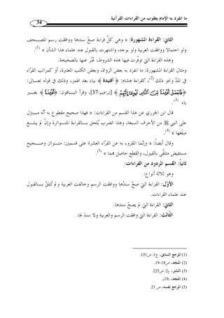 ما انفرد به الإمام يعقوب من القراءات القرآنية 32 
المطلب الثالث 
أقسام القراءات القرآنية 
:( يمكن تقسيم القراءات القرآنية من جهتين؛ من جهة النقل ومن جهة القبول ( 1 
الفرع الأول: أقسام القراءات القرآنية من جهة النقل 
تنقسم القراءات القرآنية ذا الاعتبار إلى قراءات متواترة وأخرى آحادية، وتنقسـم 
القراءة الآحادية إلى قسمين؛ مشهورة وغير مشهورة: 
IIII ﴿ : -1 القراءة المتواترة: التواتر لغة: التتابع، وتواتر الخبر أي تتابع، ومنه قوله تعـا لى 
.( المؤمنون: 44 ]، أي يتبع بعضهم بعضًا ( 2 ] ﴾ LLLLKKKKJJJJ 
هي القراءة التي رواها جماعـة عـن » : اصطلاحًا: عرفها ابن الجزري - رحمه الله - بقوله 
جماعة من غير تعيين عدد على الصحيح كذا إلى منتهاها، يمتنـع عـادة تواطـؤهم علـى 
.(3) « الكذب 
الهمزة والحاء والدال أصل » : -2 القراءة الآحادية: الآحاد لغًة: جمع أحد، قال ابن فارس 
واحد يد ّ ل على الانفراد، وحادًة و  حودًة وحودًا و  و  حدًا و  وحدًة و  ح  دًة بقي متفردًا كتو  حد، 
.(4) « وهو واحد قبيلته، إذا لم يكن فيهم أح  د مثله 
اصطلاحا: تنقسم القراءة الآحادية إلى قسمين؛ مشهورة وغير مشهورة: 
الشين » : أ- القراءة المشهورة: الشهرة لغة: الظهور والوضوح، قال ابن فارس 
والهاء والراء أصل صحيح يد ّ ل على وضوح في الأمر وإضاءة، والشهرة: وضوح في الأمـر، 
.(5) « و  ش  هر سيَفه إذا انتضاه، وقد شهر فلان في الناس بكذا فهو مشهور 
1) ينظر هذه التقسيمات: القراءات وأثرها في التفسير والأحكام، ج 1، ص 146 ، وما بعدها .. ) 
. 2) الفيروزآبادي، القاموس المحيط، دار العلم للجميع، بيروت، ج 2، ص 152 ) 
. 3) المنجد، ص 18 ) 
.91- 4) معجم مقاييس اللغة، ج 6، ص 90 ) 
. 5) المصدر نفسه، ج 3، ص 222 ) 
 