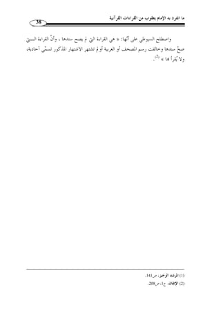 ما انفرد به الإمام يعقوب من القراءات القرآنية 36 
وهذا القول بالتوّقف ينبني على أصل، وهو أ ّ ن ما لم يثبت كونه مـن الأحـرف » 
.(1) « ؟ السبعة، فهل يجب القطع بكونه ليس منها 
الذي عليه جمهور العلماء أنه لا يجب القطع بذلك، إذ ليس ذلك  مما أوجب علينا » 
.(2) « أ ْ ن يكون العلم به في النفي والإثبات قطعيا 
وص  وب هذا ابن تيمية( 3) وص  ححه ابن الجزري( 4)رحمهما الله تعالى، وذهب فريق 
.( من أهل الكلام إلى وجوب القطع بنفيه ( 5 
والص ـواب » : قال ابن تيمية معّقبًا على ما ذهب إليه هذا الفريق من أهل الكـلا م 
« القطع بخطأ هؤلاء 
(6) . 
وم  ن أمثلة هذا النوع: 
قراءة عبد الله بن مسعود وأبي الدرداء: ﴿ واللَّي ِ ل ِإ َ ذا ي  غ  شى  والن  ه ـا ِ ر ِإ َ ذا ت  جلَّ ـى 
.(7) [3- والذَّ َ ك  ر  والأُنَثى ﴾ [الليل: 1 
.( قراءة ابن عمر: ﴿ يا َأي  ها النبيءُ ِإ َ ذا َ طلَّ ْ قت  م الن  ساءَ َف َ طلُِّقو  هن في ُقب ِ ل  عدت ِ همْ ﴾ ( 8 
.(8) 
ونحو ذلك  مما ص  ح سنده ووافق العربية وخالف رسم المصحف. 
فهذه القراءات تس  مى اليوم شاّذة لكوا شـ ّ ذت عـن رسـم » : قال ابن الجزري 
المصحف امع عليه وإ ْ ن كان إسنادها صحيحًا فلا تجوز القراءة ـا لا في صـلاة ولا في 
.(1) « غيرها 
.399- 1) مجموع الفتاوى، ج 13 ، ص 398 ) 
. 2) النشر، ج 1، ص 19 ) 
.399- 3) مجموع الفتاوى، ج 13 ، ص 398 ) 
. 4) النشر، ج 1، ص 19 ) 
.399- 5) ذكر ابن تيمية هذا المذهب ولم يصرح بقائله. مجموع الفتاوى، ج 13 ، ص 398 ) 
.399- 6) المصدر نفسه، ج 13 ، ص 398 ) 
.[ 7) أخرجها مسلم في كتاب صلاة المسافرين، باب ما يتعّلق بالقراءات [تحت رقم: 824 ) 
.[ 8) أخرجها مسلم في كتاب الطلاق، باب تحريم طلاق الحائض، [تحت رقم: 1471 ) 
 