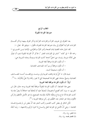 ما انفرد به الإمام يعقوب من القراءات القرآنية 37 
والقراءات الشاّذة تعين على فهم القراءات المشهورة واستنباط الأحكام منها. 
المقصد من القراءة الشاّذة تفسـير القـ راءة المشـهورة وتبـيين » : قال أبو عبيد 
معانيها،كقراءة عائشة وحفصة: ﴿ فاقطعوا أيماما ﴾ [المائدة: 38 ]، وقراءة جابر بن عبـد 
.[ الله: ﴿ فإنّ الله من بعد إكراههن لهن غفور رحيم ﴾ [ النور: 33 
قال: فهذه الحروف وما شاكلها قد صارت مف  سرة للقرآن، وقد كان يروى مثـ ُ ل 
هذا عن التابعين في التفسير فيستح  سن، فكيف إذا  روي عن كبار الصحابة، ّ ثم صار في نفس 
القراءة ؟ فهو الآن أكثر من التفسير وأقوى، فأدنى ما يستنبط من هذه الحروف معرفُة ص  حة 
.(2) « التأويل 
هذا بالنسبة لأقسام القراءات من جهة القبول، وينبغي أ ْ ن يلاحظ أ ّ ن التقسيم السابق 
على أساس أ ّ ن القراءة الشاّذة هي: ما ص  ح سنده ووافقت العربية ولو بوجه وخالفت رسم 
المصحف. 
وهذا التعريف هو الذي اعتمده ابن تيمية( 3) وابن الجزري ( 4) ومن قبلهما م ّ كي بن 
.( أبي طالب القيسي، وأبو شامة المقدسي ( 5 
واصطلح ابن مجاهد على أ ّ ن القراءة الشاّذة هي ك ّ ل قراءة خرجت عـن القـراءات 
.( السبع التي جمعها في كتابه الموسوم بـ  السبعة  ( 6 
.( وتبعه على الاصطلاح ابن جني في كتابه  االمحتسب  ( 7 
ما نقل قرآنًا من غير تواتر واستفاضة، متلّقاة بالقبول » : وعرفها ابن الصلاح بأنها 
.(1) « من الأمة، كما اشتمل عليه  المحتسب  لابن جني وغيره 
. 1) المنجد، ص 19 ) 
2) أبو عبيد القاسم بن س ّ لام، فضائل القرآن، تحقيق وتعليق: مروان العطية، محسن خرابة، وفاء تقي الدين، دار ابن ) 
.327- 1420 هـ/ 1999 م)، ص 326 ) ، كثير، دمشق، بيروت، ط 2 
.394- 3) مجموع الفتاوى، ج 13 ، ص 393 ) 
.17- 4) المنجد، ص 19 . النشر، ج 1، ص 16 ) 
. 5) المرشد الوجيز، ص 133 ) 
. 6) ابن مجاهد، السبعة في القراءات، تحقيق: شوقي ضيف، دار المعارف، القاهرة، ط 2، [ط: دت]، ص 22 ) 
. 7) ج 1، ص 102 ) 
 