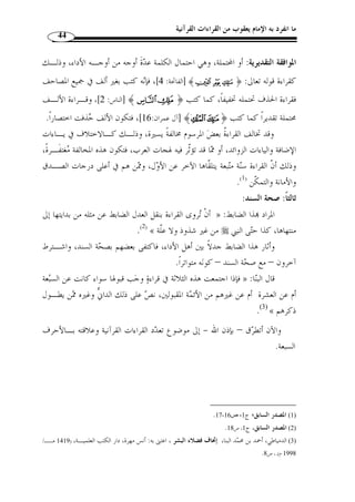 ما انفرد به الإمام يعقوب من القراءات القرآنية 42 
وما أحسن ما قاله الإمام مح  مد عبده – رحمه الله - فيما نقله عنه صاحب المنـا ر: 
وقد اعترض النحاة البصريون على حمزة في قراءته هذه لأ ّ ن ما ورد قليلا عن العـرب لا » 
يع  دونه فصيحًا ولا يجعلونه قاعدة، بل يس  مونه شاّذًا وهذا من اصطلاحام، ومث ُ ل هذه التي 
لم ينقل فيها شواهد كثيرة قد تكون فصيحًة، ولك  ن هؤلاء النحاة مفتونـون بقواعـ دهم، 
.(1) « وليس لهم أ ْ ن يجعلوا قواعدهم ح  جًة على عربي 
إ ّ ن من المحال أ ْ ن يص  ح في القراءة ما لا يسوغ في العربية، بل قد » : وقال ابن الجزري 
يسوغ في العربية ما لا يص  ح في القراءة لأ ّ ن القراءة سنة متبعـة يأخــذها الآخـر عـن 
.(2) « الأ  ول 
إذن، فهؤلاء لا يعت  د بتخطئتهم، ولا يتبعون في ذلك، لأ ّ ن هذه القراءة  مما تلّقاه كبار 
النحاة وأرباب اللغة والبيان بالقبول، فض ً لا عن أنها متواترة بنقل الثقات الذين سلموا م ـن 
الضعف والتدليس وسوء الطوية، فكانت قراءاتهم ميدان دراسة لمن بعدهم، وذه القراءات 
 حفظت أركان الدين ودعائمه وُأرسيت طرق التيسير على الأمة، وانبرى لهـذه القـراءات 
حرا  س الشريعة وأمناؤها، فعنوا بتوجيه مو  ه ِ م ما أشكل منها وتفسير غريب القرآن والكشف 
عن معاني الآي والتدوين في علوم القرآن عامة...، وإلى يومنا هذا ينافح المخلصون من أبناء 
هذه الأمة عن كتاب الله عز وج ّ ل، بدفع شبه المغرضين من بني جلدتنا  ممن جرفتهم سـيول 
التغريب أو من غيرهم من الكّفار الذين يعملون ليل ار على ب ّ ث الشبهات والتشـكيك في 
دين الله عز وج ّ ل بك ّ ل ما أوتوا من جهود فكرية أو مادية ومهما وجدوا إلى ذلك سبيلا... 
ثانيًا: موافقة رسم أحد المصاحف العثمانية: 
كان بمثابـة الحصـن الحصـ ين  إ ّ ن المتأمل في هذا الركن، يجد أ ّ ن صنيع عثمان 
والوعاء الجامع الذي تندرج فيه القراءات القرآنية، وذلك أ ّ ن المصحف الشريف ُ كتب برسم 
يحتمل ك ّ ل القراءات القرآنية، فمتى كانت القراءة مخالفة لرسم أحد المصـاحف العثمانيـة 
المتفرقة في عواصم الدولة الإسلامية  ع  دت شاّذة لا يع  ول عليها. 
1420 هـ ـ/ 1999 م)، ) ، 1) مح  مد رشيد رضا، تفسير المنار، اعتنى به: إبراهيم شمس الدين، دار الكتب العلمية، ط 1 ) 
ج 4، ص 271 ، بتصرف يسير. 
. 2) النشر، ج 1، ص 332 ) 
 