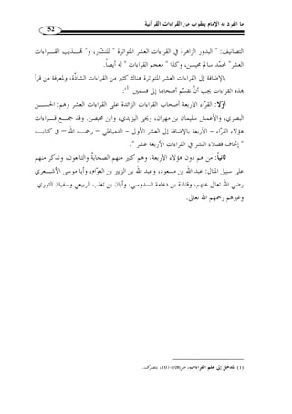 ما انفرد به الإمام يعقوب من القراءات القرآنية 48 
كما اشتهر بالشام: خليد بن مسعد، والمغيرة بن أبي شهاب المخزومي، وعبـد الله 
ابن عامر، وعطية بن أبي قيس الكلابي، وإسماعيل بن عبد الله بن المهاجر، ويحي بن الحارث 
الذماري وشريح بن يزيد الحضرمي... 
وانتشر القراء من التابعين في مختلف الأمصار، وأخذ عنهم من أخذ من الناس، قـال 
ّ ثم إ ّ ن القراء بعد هؤلاء كثروا وتفرقوا في البلاد وانتشـروا، » :- ابن الجزري – رحمه الله 
وخلفهم أم  م  عرفت طبقاتهم واختلفت صفاتهم، فكان منهم المتقن للتلاوة المشهور بالرواية 
والدراية، ومنهم المقتصر على وص  ف من هذه الأوصاف، وكُثر بينهم لذلك الاختلاف وق ّ ل 
الضبط واتسع الخرق وكاد الباطل يلتبس بالح  ق، فقام جهابذة من علماء الأمـة وصـناديد 
الأئ  مة فبالغوا في الاجتهاد وبينوا الح  ق المراد وجمعوا الحروف والقراءات وعـز  وا الوجـوه 
والروايات وميزوا بين المشهور والشاّذ والص ـحيح والفـاّذ بأصـول أ  صـلوها وأركـا ن 
.(1) « ... ف  صلوها 
وهكذا بدأ التأليف في القراءات يظهر وينتشر، ويرى بعض المحّققـين أ ّ ن أ  ول مـن 
صنف في علم القراءات هو يحي بن يعمر ( ت 90 هـ) ( 2)، وهو أحد تلامذة أبي الأسـود 
الدؤلي، فبدأت فكرة تحديد القراءات تتبلور، كما أّلف عبد الله بن عامر ( 118 هـ ـ) كتابًا 
 سماه  اختلافات مصـاحف الش ـام والحجـاز والعـراق  ( 3)، وأبـان بـن تغلـب 
.15 - 1) النشر، ج 1، ص 14 ) 
2) أبو سليمان، يحي بن يعمر العدواني البصري، إمام ع ّ لامة، ثقة مقرئ، أخذ عن جمع من الصحابة، وقرأ على أبي ) 
الأسود الدؤلي، وح  دث عنه جمع، وروى القراءة عنه أبو عمرو ابن العلاء، كان من أوعية العلم، فصيح الّلسان، 
قيل كان أ  ول من نقط المصاحف، قيل توّفي رحمه الله سنة 90 هـ. الذهبي، سير أعلام النـبلا ء، تحقيـ ق: 
442 . نبيل - 1406 هـ/ 1986 م)، ج 4، ص 441 ) ، شعيب الأرناؤوط، مأمون الصاغرجي، مؤسسة الرسالة، ط 4 
آل إسماعيل، علم القراءات، نشأته، أطواره، أثره في العلوم الشرعية، تقديم: عبد العزيز آل الشيخ، مكتبـة 
1421 هـ/ 2000 م)، ص 99 . عبد القيوم السندي، صفحات في علوم القـراءات، دار ) ، التوبة، الرياض، ط 1 
39 . شعبان مح  مد إسماعيل، المدخل إلى علـم - 1422 هـ ـ/ 2001 م)، ص 38 ) ، البشائر الإسلامية، بيروت، ط 2 
1424 هـ/ 2003 م)، ص 110 . وقيل: إ ّ ن أ  ول معتبر في ذلك هو ) ، القراءات، مكتبة سالم، مكة المكرمة، ط 2 
. أبو عبيد القاسم بن س ّ لام، وقيل غيره. المرجع نفسه، ص 109 . النشر، ج 1، ص 33 
1416 هـ ـ/ ) ، 3) ابن النديم، الفهرست، مح  مد أبو الفرج، تحقيق: يوسف علي طويل، دار الكتـب العلميـة، ط 1 ) 
. 1996 م)، ص 56 
 