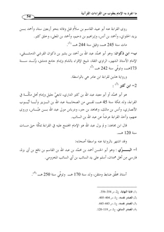 ما انفرد به الإمام يعقوب من القراءات القرآنية 50 
ولـه » : -4 أبو حاتم سهل بن محمد السجستاني (ت 255 هـ): قال عنه ابـن الجـزر ي 
.(1) « تصاني  ف كثيرة، وأحسبه أ  و َ ل من صنف في القراءات 
إلى غير ذلك من الأعلام الذين كان لهم قصب السبق في التدوين في هذا الف  ن. 
وفي هذا الج  و المليء بكثرة التصانيف والقراء طل  ع علينا بدر من بدور المئة الثالثة، أنار 
،( للقراء سبيلهم، وحذا حذوه الجهابذُة من علماء هذا الف  ن، إنه الإمام أبو بكر، ابن مجاهد( 2 
مجاهد( 2)، حيث صنف كتابًا  سماه:  السبعة  جمع فيه قراءات القراء السبعة وهم: 
- عبد الله بن عامر اليحصبي الشامي (ت 118 هـ). 
- عبد الله بن كثير المكي (ت 120 هـ). 
- عاصم بن أبي النجود الكوفي (ت 127 هـ). 
- أبو عمرو بن العلاء البصري (ت 154 هـ). 
- حمزة بن حبيب الزيات الكوفي (ت 156 هـ). 
- نافع بن عبد الرحمن بن أبي نعيم المدني (ت 169 هـ). 
- علي بن حمزة الكسائي الكوفي (ت 189 هـ). 
وتبع اب  ن مجاهد في تسبيعه السبعة جم  ع من الأعلام، كأبي مح  مد م ّ كي بـن أبي طالـب 
القيسي (ت 437 هـ)، حيث أّلف كتاب  التبصرة في القراءات السـبع ، والإمـا ِم أبي 
عمرو عثمان ب ِ ن سعيد الداني، الذي أّلف كتاب  جامع البيان في القراءات السبع ، كمـا 
أّلف أيضًا كتاب  التيسير في القراءات السبع ، وأّلف الإمام أبو جعفر أحمد بـن علـي 
الأنصاري (ت 540 هـ) كتاب  الإقناع في القراءات السبع ، على منوال  التبصـرة  
و التيسير ، لكن بمزيد من التهذيب والترتيب، ونظم الشاطبي أبو مح  مد القاسم بن فـ  يره 
(ت 590 هـ) ما في كتاب  التيسير  في منظومة  و  س  مها بـ  حـرز الأمـاني ووجـه 
التهاني . 
ّ ثم إ ّ ن ابن الجزري – رحمه الله – ع  مد إلى ما في  كتاب التيسير  لأبي عمرو الداني 
وهو في القراءات السبع فأضفى عليه من الترتيب والتهذيب في كتـاب مسـتق ّ ل و  س ـ  مه 
. 1) المصدر نفسه، ج 1، ص 320 ) 
2) ينظر ترجمته: ص 28 من هذا البحث. ) 
 