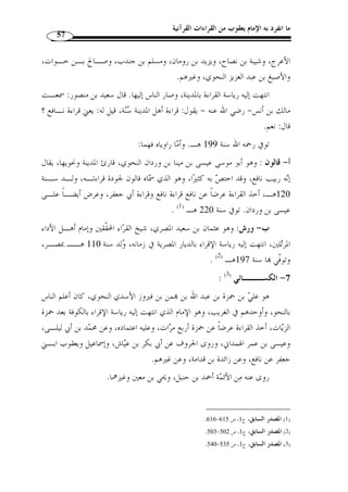 ما انفرد به الإمام يعقوب من القراءات القرآنية 53 
المطلب الثاني 
تراجم القراء الأربعة عشر وروام 
أو ً لا: القراء العشرة ورواتهم: 
والمراد بالعشرة: القراء الذين تنسب إليهم القراءات العشر التي وصفها العلماء بأنها 
متواترة جميعها، وتشمل القراءات السبع، وتواترها مجمع عليه، ّ ثم الثلاث تت  مة العشر، وقـد 
حّقق العلماء كونها متواترة. 
والقراء السبعة هم: 
: ( -1 ابن عامر ( 1 
واسمه عبد الله بن عامر بن يزيد بن تميم بن ربيعة بن عامر بن عبـد ا لله اليح ُِ ص ـبي، 
نسبة إلى يح  صب بن دهمان بن عامر، ولد سنة 21 من الهجرة وقيل سنة 28 منـه ا، كـان 
إماما عالمًا ثقة فيما أتاه، حافظًا لما رواه، متقنًا لما وعاه، عارفًا فاهما قيما فيما جاء به صادقًا 
فيما نقله، من أفاضل المسلمين وخيار التابعين، وأجّلة الراوين، لا يتهم في دينه ولا يش  ك في 
يقينه...، ولي القضاء بدمشق، وكان إمام الجامع بدمشق، وكان لا يـرى فيـه بدعـًة إ ّ لا 
غيرها. 
توفي سنة 118 من الهجرة النبوية المباركة. 
وقد أخذ عنه أهل الشام قراءته واشتهر برواية قراءته: 
أ- هشام: وهو هشام بن ع  مار بن نصير السلمي، أبو الوليد الدمشقي، إمام أهل دمشـق 
وخطيبهم ومقرئهم ومح  دثهم ومفتيهم،  ولد سنة 153 هـ، أخذ القراءة عرضا عن أيـوب 
بن تميم، وعراك بن خالد، ومدرك بن أبي سعد، وعمر بن عبد الواحد، وروى عن مالك بن 
أنس، وسفيان بن عيينة، والداروردي، ومسلم بن خالد الزنجي وغيرهم. 
.425- 1) غاية النهاية، ج 1، ص 423 ) 
 