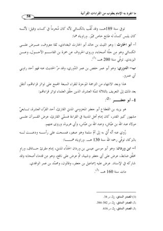 ما انفرد به الإمام يعقوب من القراءات القرآنية 54 
روى القراءة عنه أبو عبيد القاسم بن س ّ لام قبل وفاته بنحو أربعين سنة، وأحمد بـن 
يزيد الحلواني، وأحمد بن أنس، وإبراهيم بن دحيم، وأحمد بن المعلى، وخلق كثير. 
.( مات سنة 245 هـ، وقيل سنة 244 هـ ( 1 
ب- ابن ذكوان: وهو أبو مح  مد عبد الله بن أحمد بن بشير بن ذكوان القرشي الدمشـق ي، 
الإمام الأستاذ الشهير، الراوي الثقة، شيخ الإقراء بالشام وإمام جامع دمشق،  ولـد سـنة 
.( 173 هـ، وتوّفي سنة 242 هـ ( 2 
ورواية هذين لقراءة ابن عامر هي بالواسطة. 
 :( -2 ابن كثير ( 3 
هو أبو مح  مد أو أبو معبد عبد الله بن كثير الداري، تابع  ي جليل وإمام أهل م ّ كـة في 
القراءة، ولد بمكة سنة 45 هـ، لقـي من الصحابـة عبد الله بن الـزبير وأبـا أي ـوب 
الأنصاري، وأنس بن مالك، ومجاهد بن جبر، ودرباس مولى عبد الله بـن عبـاس، وروى 
عنهم، وأخذ القراءة عرضًا عن عبد الله بن السائب. 
قال ابن مجاهد: ولم يزل عبد الله هو الإمام اتمع عليه في القراءة بم ّ كة حتى مـات 
سنة 120 هـ. 
وقد اشتهر بالرواية عنه بواسطة أصحابه: 
أ- البــزي : وهو أبو الحسن أحمد بن مح  مد بن عبد الله بن القاسم بن نافع بن أبى بزة، 
فارسي من أهل همدان، أسلم على يد السائب بن أبي السائب المخزومي. 
.( أستاذ محّقق ضابط ومتقن، ولد سنة 170 هـ وتوّفي سنة 250 هـ ( 4 
.356- 1) غاية النهاية، ج 2، ص 354 ) 
.405- 2) المصدر نفسه، ج 1، ص 404 ) 
.445- 3) المصدر نفسه، ج 1، ص 443 ) 
.120- 4) المصدر السابق، ج 1، ص 119 ) 
 