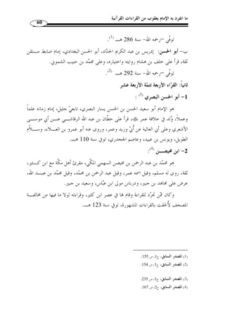 ما انفرد به الإمام يعقوب من القراءات القرآنية 56 
وليس من علماء القراءات من هو أكثر شيوخًا منه، ومرجع ذلك إلى كثرة تنقله إلى أماكن 
عديدة، حيث لم يستقر في مكان واحد، توّفي - رحمه الله - سنة 54 هـ، وراوياه هما: 
أ- الدوري: وهو أبو عمرو حفص بن عمر المقري الضرير، ثقة ثبت كبير ضابط، وُلّق ـب 
.( بالدوري نسبة إلى الدور وهو موضع بالجانب الشرقي من بغداد. توّفي سنة 246 هـ ( 1 
ب- السوسي: وهو أبو شعيب صالح بن زياد، مقرئ ضابط محـرر ثقـ ة، مـات سـن ة 
( 261 هـ.( 2 
: ( -5 حـمــزة ( 3 
هو حمزة بن حبيب بن عمارة بن إسماعيل الكوفي التيمي، وراويـــاه هما: 
أ- خلف: وهو أبو محمد الأسدي ابن هشام بن ثعلب البزار البغدادي، أحد القراء 
العشرة، وأحد الرواة عن سليم عن حمزة،  ولد سنة 150 هـ، وتـو في رحم ـه الله سـنة 
.( 229 هـ ببغداد وهو مختف من الجهمية ( 4 
ب- خلاّد: وهو أبو عيسى خ ّ لاد بن خالد الصيرفى الكوفي، إمام في القراءة ثقـة عـارف 
.( محّقق أستاذ، توّفي سنة 220 هـ ( 5 
: ( -6 نافـــع ( 6 
هو أبو  ر  ويم نافع بن عبد الرحمن بن أبي نعيم المدني، أحد القراء السبعة والأعـلام، 
ثقة صالح، أصله من أصبهان، وكان أسود اللون حالكًا، صبيح الوجه، حسن الخلـق فيـه 
دعابة، أخذ القراءة عرضًا عن جماعة من تابعي أهل المدينة، منهم عبد الرحمن بـن هرمـز 
. 257- 1) المصدر السابق، ج 1، ص 255 ) 
.333- 2) المصدر السابق، ج 1، ص 332 ) 
3) ينظر ترجمته: ص 76 من هذا البحث. ) 
.274- 1) غاية النهاية، ج 1، ص 272 ) 
.275 - 5) المصدر نفسه، ج 1، ص 274 ) 
.334- 6) المصدر نفسه، ج 2، ص 330 ) 
 