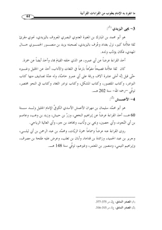ما انفرد به الإمام يعقوب من القراءات القرآنية 57 
الأعرج، وشيبة بن نصاح، ويزيد بن رومان، ومسلم بن جندب، وصـالح بـن خـوات، 
والأصبغ بن عبد العزيز النحوي، وغيرهم. 
انتهت إليه رياسة القراءة بالمدينة، وصار الناس إليها. قال سعيد بن منصور: سمعـت 
مالك بن أنس- رضي الله عنه - يقول: قراءة أهل المدينة  سنة، قيل له: يعني قراءة نـاف ع ؟ 
قال: نعم. 
توفي رحمه الله سنة 199 هـ. وأما راوياه فهما: 
أ- قالون : وهو أبو موسى عيسى بن مينا بن وردان النحوي، قارئ المدينة ونحويها، يقال 
إنه ربيب نافع، وقد اخت  ص به كثيرا، وهو الذي  سماه قالون لجودة قراءتـه، ولـد سـنة 
120 هـ، أخذ القراءة عرضًا عن نافع قراءة نافع وقراءة أبي جعفر، وعرض أيضـًا علـى 
. ( عيسى بن وردان. توفي سنة 220 هـ ( 1 
ب- ورش: وهو عثمان بن سعيد المصري، شيخ القراء المحّققين وإمام أهـل الأداء 
المرتلين، انتهت إليه رياسة الإقراء بالديار المصرية في زمانه،  ولد سنة 110 هــ بمصـر، 
. ( وتوّفي ا سنة 197 هـ ( 2 
: ( -7 الكســـائي ( 3 
هو عل  ي بن حمزة بن عبد الله بن من بن فيروز الأسدي النحوي، كان أعلم الناس 
بالنحو، وأوحدهم في الغريب، وهو الإمام الذي انتهت إليه رياسة الإقراء بالكوفة بعد حمزة 
الزيات، أخذ القراءة عرضًا عن حمزة أربع مرات، وعليه اعتماده، وعن مح  مد بن أبي ليلـى، 
وعيسى بن عمر الهمداني، وروى الحروف عن أبي بكر بن عياش، وإسماعيل ويعقوب ابـني 
جعفر عن نافع، وعن زائدة بن قدامة، وعن غيرهم. 
روى عنه من الأئ  مة أحمد بن حنبل، ويحي بن معين وغيرهما. 
.616- 1) المصدر السابق، ج 1، ص 615 ) 
.503- 2) المصدر السابق، ج 1، ص 502 ) 
.540- 3) المصدر السابق، ج 1، ص 535 ) 
 