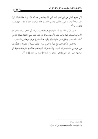 ما انفرد به الإمام يعقوب من القراءات القرآنية 62 
المطلب الثالث 
حديث الأحرف السبعة وعلاقته بالقراءات السبع 
الفرع الأول: معنى الأحرف السبعة 
إ ّ ن من منة الله عز وج ّ ل على عباده أ ْ ن ي  سر لهم قراءة القرآن وذلك بما يوافق  طباعهم 
﴾ [القمر: 17 ]، وقال تعالى:  ولهجام، قال تعالى: ﴿ 
مريم: 97 ]، وجاء في ] ﴾TTTTSSSSRRRRQQQQPPPPOOOONNNNMMMMLLLLKKKK ﴿ 
أقـرأني » : الصحيحين عن ابن عباس رضي الله تعالى عنهما أنه قال: قال رسـول الله 
وزاد ،« جبريل على حرف فراجعته، فلم أزل أستزيده ويزيدني حتى انتهى إلى سبعة أحرف 
قال ابن شهاب: بلغني أ ّ ن تلك السبعة من الأمر الذي يكون واحدًا لا يختلـف في » : مسلم 
.(1) « حلال أو حرام 
أتاه جبريل » : كان عند أضاة بني غفار، قال  وعن ُأب  ي بن كعب: أ ّ ن رسول الله 
فقال: إ ّ ن الله يأمرك أ ْ ن تقرئ أمتك القرآن على حرف، فقال: أسأل الله معافاته ومغفرتـ ه 
وإ ّ ن أمتي لا تطيق ذلك، ّ ثم أتاه الثانية فقال: إ ّ ن الله يأمرك أ ْ ن تقرئ أمتك الق ـرآن علـ ى 
حرفين، فقال: أسأل الله معافاته ومغفرته وإ ّ ن أمتي لا تطيق ذلك، ّ ثم جاء الثالثة فقال: إ ّ ن الله 
يأمرك أ ْ ن تقرئ أمتك القرآن على ثلاثة أحرف، فقال: أسأل الله معافاته ومغفرته وإ ّ ن أمتي 
لا تطيق ذلك، ّ ثم جاء الرابعة فقال: إ ّ ن الله يأمرك أ ْ ن تقرئ أمتك القرآن على سبعة أحرف 
.(2) « فأيما حرف قرؤوا عليه فقد أصابوا 
1) أخرجه البخاري، كتاب فضائل القرآن، باب ُأنزل القرآن على سبعة أحرف، ج 6، ص 100 ، ومسـ لم، كتـاب ) 
صلاة المسافرين وقصرها، باب أ ّ ن القرآن أنزل على سبعة أحرف، تحقيق: مح  مد فؤاد عبد الباقي، دار إحيـاء 
.[ الكتب العربية، [رقم الحديث: 819 
. 2) سبق تخريجه: ص 27 ) 
 